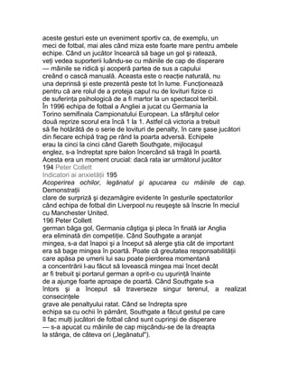 aceste gesturi este un eveniment sportiv ca, de exemplu, un
meci de fotbal, mai ales când miza este foarte mare pentru ambele
echipe. Când un jucător încearcă să bage un gol şi ratează,
veţi vedea suporterii luându-se cu mâinile de cap de disperare
— mâinile se ridică şi acoperă partea de sus a capului
creând o cască manuală. Aceasta este o reacţie naturală, nu
una deprinsă şi este prezentă peste tot în lume. Funcţionează
pentru că are rolul de a proteja capul nu de lovituri fizice ci
de suferinţa psihologică de a fi martor la un spectacol teribil.
În 1996 echipa de fotbal a Angliei a jucat cu Germania la
Torino semifinala Campionatului European. La sfârşitul celor
două reprize scorul era încă 1 la 1. Astfel că victoria a trebuit
să fie hotărâtă de o serie de lovituri de penalty, în care şase jucători
din fiecare echipă trag pe rând la poarta adversă. Echipele
erau la cinci la cinci când Gareth Southgate, mijlocaşul
englez, s-a îndreptat spre balon încercând să tragă în poartă.
Acesta era un moment crucial: dacă rata iar următorul jucător
194 Peter Collett
Indicatori ai anxietăţii 195
Acoperirea ochilor, legănatul şi apucarea cu mâinile de cap.
Demonstraţii
clare de surpriză şi dezamăgire evidente în gesturile spectatorilor
când echipa de fotbal din Liverpool nu reuşeşte să înscrie în meciul
cu Manchester United.
196 Peter Collett
german băga gol, Germania câştiga şi pleca în finală iar Anglia
era eliminată din competiţie. Când Southgate a aranjat
mingea, s-a dat înapoi şi a început să alerge ştia cât de important
era să bage mingea în poartă. Poate că greutatea responsabilităţii
care apăsa pe umerii lui sau poate pierderea momentană
a concentrării l-au făcut să lovească mingea mai încet decât
ar fi trebuit şi portarul german a oprit-o cu uşurinţă înainte
de a ajunge foarte aproape de poartă. Când Southgate s-a
întors şi a început să traverseze singur terenul, a realizat
consecinţele
grave ale penaltyului ratat. Când se îndrepta spre
echipa sa cu ochii în pământ, Southgate a făcut gestul pe care
îl fac mulţi jucători de fotbal când sunt cuprinşi de disperare
— s-a apucat cu mâinile de cap mişcându-se de la dreapta
la stânga, de câteva ori („legănatul").
 