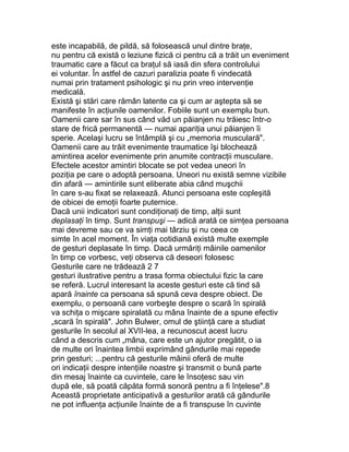 este incapabilă, de pildă, să folosească unul dintre braţe,
nu pentru că există o leziune fizică ci pentru că a trăit un eveniment
traumatic care a făcut ca braţul să iasă din sfera controlului
ei voluntar. În astfel de cazuri paralizia poate fi vindecată
numai prin tratament psihologic şi nu prin vreo intervenţie
medicală.
Există şi stări care rămân latente ca şi cum ar aştepta să se
manifeste în acţiunile oamenilor. Fobiile sunt un exemplu bun.
Oamenii care sar în sus când văd un păianjen nu trăiesc într-o
stare de frică permanentă — numai apariţia unui păianjen îi
sperie. Acelaşi lucru se întâmplă şi cu „memoria musculară".
Oamenii care au trăit evenimente traumatice îşi blochează
amintirea acelor evenimente prin anumite contracţii musculare.
Efectele acestor amintiri blocate se pot vedea uneori în
poziţia pe care o adoptă persoana. Uneori nu există semne vizibile
din afară — amintirile sunt eliberate abia când muşchii
în care s-au fixat se relaxează. Atunci persoana este copleşită
de obicei de emoţii foarte puternice.
Dacă unii indicatori sunt condiţionaţi de timp, alţii sunt
deplasaţi în timp. Sunt transpuşi — adică arată ce simţea persoana
mai devreme sau ce va simţi mai târziu şi nu ceea ce
simte în acel moment. În viaţa cotidiană există multe exemple
de gesturi deplasate în timp. Dacă urmăriţi mâinile oamenilor
în timp ce vorbesc, veţi observa că deseori folosesc
Gesturile care ne trădează 2 7
gesturi ilustrative pentru a trasa forma obiectului fizic la care
se referă. Lucrul interesant la aceste gesturi este că tind să
apară înainte ca persoana să spună ceva despre obiect. De
exemplu, o persoană care vorbeşte despre o scară în spirală
va schiţa o mişcare spiralată cu mâna înainte de a spune efectiv
„scară în spirală". John Bulwer, omul de ştiinţă care a studiat
gesturile în secolul al XVII-lea, a recunoscut acest lucru
când a descris cum „mâna, care este un ajutor pregătit, o ia
de multe ori înaintea limbii exprimând gândurile mai repede
prin gesturi; ...pentru că gesturile mâinii oferă de multe
ori indicaţii despre intenţiile noastre şi transmit o bună parte
din mesaj înainte ca cuvintele, care le însoţesc sau vin
după ele, să poată căpăta formă sonoră pentru a fi înţelese".8
Această proprietate anticipativă a gesturilor arată că gândurile
ne pot influenţa acţiunile înainte de a fi transpuse în cuvinte
 