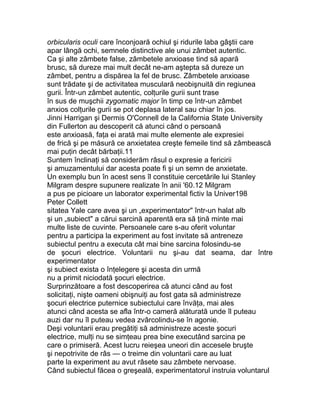 orbicularis oculi care înconjoară ochiul şi ridurile laba gâştii care
apar lângă ochi, semnele distinctive ale unui zâmbet autentic.
Ca şi alte zâmbete false, zâmbetele anxioase tind să apară
brusc, să dureze mai mult decât ne-am aştepta să dureze un
zâmbet, pentru a dispărea la fel de brusc. Zâmbetele anxioase
sunt trădate şi de activitatea musculară neobişnuită din regiunea
gurii. Într-un zâmbet autentic, colţurile gurii sunt trase
în sus de muşchii zygomatic major în timp ce într-un zâmbet
anxios colţurile gurii se pot deplasa lateral sau chiar în jos.
Jinni Harrigan şi Dermis O'Connell de la California State University
din Fullerton au descoperit că atunci când o persoană
este anxioasă, faţa ei arată mai multe elemente ale expresiei
de frică şi pe măsură ce anxietatea creşte femeile tind să zâmbească
mai puţin decât bărbaţii.11
Suntem înclinaţi să considerăm râsul o expresie a fericirii
şi amuzamentului dar acesta poate fi şi un semn de anxietate.
Un exemplu bun în acest sens îl constituie cercetările lui Stanley
Milgram despre supunere realizate în anii '60.12 Milgram
a pus pe picioare un laborator experimental fictiv la Univer198
Peter Collett
sitatea Yale care avea şi un „experimentator" într-un halat alb
şi un „subiect" a cărui sarcină aparentă era să ţină minte mai
multe liste de cuvinte. Persoanele care s-au oferit voluntar
pentru a participa la experiment au fost invitate să antreneze
subiectul pentru a executa cât mai bine sarcina folosindu-se
de şocuri electrice. Voluntarii nu şi-au dat seama, dar între
experimentator
şi subiect exista o înţelegere şi acesta din urmă
nu a primit niciodată şocuri electrice.
Surprinzătoare a fost descoperirea că atunci când au fost
solicitaţi, nişte oameni obişnuiţi au fost gata să administreze
şocuri electrice puternice subiectului care învăţa, mai ales
atunci când acesta se afla într-o cameră alăturată unde îl puteau
auzi dar nu îl puteau vedea zvârcolindu-se în agonie.
Deşi voluntarii erau pregătiţi să administreze aceste şocuri
electrice, mulţi nu se simţeau prea bine executând sarcina pe
care o primiseră. Acest lucru reieşea uneori din accesele bruşte
şi nepotrivite de râs — o treime din voluntarii care au luat
parte la experiment au avut râsete sau zâmbete nervoase.
Când subiectul făcea o greşeală, experimentatorul instruia voluntarul
 