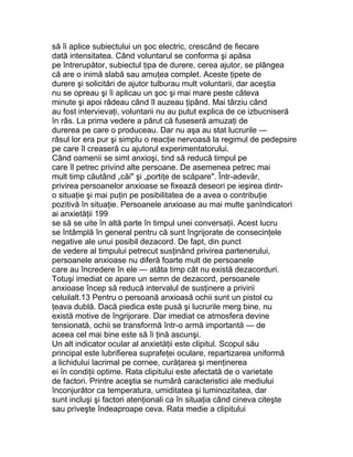 să îi aplice subiectului un şoc electric, crescând de fiecare
dată intensitatea. Când voluntarul se conforma şi apăsa
pe întrerupător, subiectul ţipa de durere, cerea ajutor, se plângea
că are o inimă slabă sau amuţea complet. Aceste ţipete de
durere şi solicitări de ajutor tulburau mult voluntarii, dar aceştia
nu se opreau şi îi aplicau un şoc şi mai mare peste câteva
minute şi apoi râdeau când îl auzeau ţipând. Mai târziu când
au fost intervievaţi, voluntarii nu au putut explica de ce izbucniseră
în râs. La prima vedere a părut că fuseseră amuzaţi de
durerea pe care o produceau. Dar nu aşa au stat lucrurile —
râsul lor era pur şi simplu o reacţie nervoasă la regimul de pedepsire
pe care îl creaseră cu ajutorul experimentatorului.
Când oamenii se simt anxioşi, tind să reducă timpul pe
care îl petrec privind alte persoane. De asemenea petrec mai
mult timp căutând „căi" şi „portiţe de scăpare". Într-adevăr,
privirea persoanelor anxioase se fixează deseori pe ieşirea dintr-
o situaţie şi mai puţin pe posibilitatea de a avea o contribuţie
pozitivă în situaţie. Persoanele anxioase au mai multe şanIndicatori
ai anxietăţii 199
se să se uite în altă parte în timpul unei conversaţii. Acest lucru
se întâmplă în general pentru că sunt îngrijorate de consecinţele
negative ale unui posibil dezacord. De fapt, din punct
de vedere al timpului petrecut susţinând privirea partenerului,
persoanele anxioase nu diferă foarte mult de persoanele
care au încredere în ele — atâta timp cât nu există dezacorduri.
Totuşi imediat ce apare un semn de dezacord, persoanele
anxioase încep să reducă intervalul de susţinere a privirii
celuilalt.13 Pentru o persoană anxioasă ochii sunt un pistol cu
ţeava dublă. Dacă piedica este pusă şi lucrurile merg bine, nu
există motive de îngrijorare. Dar imediat ce atmosfera devine
tensionată, ochii se transformă într-o armă importantă — de
aceea cel mai bine este să îi ţină ascunşi.
Un alt indicator ocular al anxietăţii este clipitul. Scopul său
principal este lubrifierea suprafeţei oculare, repartizarea uniformă
a lichidului lacrimal pe cornee, curăţarea şi menţinerea
ei în condiţii optime. Rata clipitului este afectată de o varietate
de factori. Printre aceştia se numără caracteristici ale mediului
înconjurător ca temperatura, umiditatea şi luminozitatea, dar
sunt incluşi şi factori atenţionali ca în situaţia când cineva citeşte
sau priveşte îndeaproape ceva. Rata medie a clipitului
 