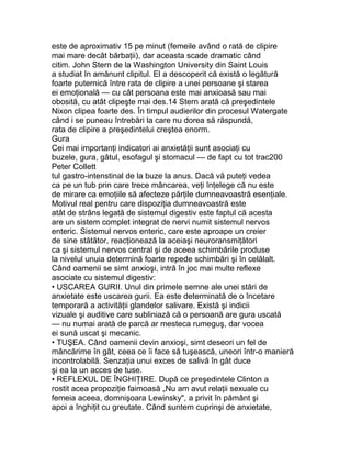 este de aproximativ 15 pe minut (femeile având o rată de clipire
mai mare decât bărbaţii), dar aceasta scade dramatic când
citim. John Stern de la Washington University din Saint Louis
a studiat în amănunt clipitul. El a descoperit că există o legătură
foarte puternică între rata de clipire a unei persoane şi starea
ei emoţională — cu cât persoana este mai anxioasă sau mai
obosită, cu atât clipeşte mai des.14 Stern arată că preşedintele
Nixon clipea foarte des. În timpul audierilor din procesul Watergate
când i se puneau întrebări la care nu dorea să răspundă,
rata de clipire a preşedintelui creştea enorm.
Gura
Cei mai importanţi indicatori ai anxietăţii sunt asociaţi cu
buzele, gura, gâtul, esofagul şi stomacul — de fapt cu tot trac200
Peter Collett
tul gastro-intenstinal de la buze la anus. Dacă vă puteţi vedea
ca pe un tub prin care trece mâncarea, veţi înţelege că nu este
de mirare ca emoţiile să afecteze părţile dumneavoastră esenţiale.
Motivul real pentru care dispoziţia dumneavoastră este
atât de strâns legată de sistemul digestiv este faptul că acesta
are un sistem complet integrat de nervi numit sistemul nervos
enteric. Sistemul nervos enteric, care este aproape un creier
de sine stătător, reacţionează la aceiaşi neuroransmiţători
ca şi sistemul nervos central şi de aceea schimbările produse
la nivelul unuia determină foarte repede schimbări şi în celălalt.
Când oamenii se simt anxioşi, intră în joc mai multe reflexe
asociate cu sistemul digestiv:
• USCAREA GURII. Unul din primele semne ale unei stări de
anxietate este uscarea gurii. Ea este determinată de o încetare
temporară a activităţii glandelor salivare. Există şi indicii
vizuale şi auditive care subliniază că o persoană are gura uscată
— nu numai arată de parcă ar mesteca rumeguş, dar vocea
ei sună uscat şi mecanic.
• TUŞEA. Când oamenii devin anxioşi, simt deseori un fel de
mâncărime în gât, ceea ce îi face să tuşească, uneori într-o manieră
incontrolabilă. Senzaţia unui exces de salivă în gât duce
şi ea la un acces de tuse.
• REFLEXUL DE ÎNGHIŢIRE. După ce preşedintele Clinton a
rostit acea propoziţie faimoasă „Nu am avut relaţii sexuale cu
femeia aceea, domnişoara Lewinsky", a privit în pământ şi
apoi a înghiţit cu greutate. Când suntem cuprinşi de anxietate,
 