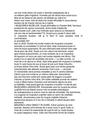 cei mai mulţi dintre noi avem o dorinţă copleşitoare de a
ne elibera gâtul înghiţind. Femeile pot de obicei face acest lucru
fără să se observe dar pentru că bărbaţii au mărul lui
Adam mai mare, tind să aibă mai multe dificultăţi în ascunderea
acestui tip de impuls nervos de a înghiţi.
• MUŞCAREA BUZELOR. După afirmaţiile lui Charles Bell, faimosul
anatomist din epoca victoriană, dintre toate trăsăturile
feţei buzele sunt „cele mai înclinate spre acţiune şi indicatorul
cel mai clar al sentimentelor"15. Acest lucru poate fi văzut atât
în mişcarea buzelor, cât şi în felul în care acestea intră în
conIndicatori
ai anxietăţii 201
tact cu dinţii. Există mai multe moduri de muşcare a buzelor
asociate cu anxietatea. În primul rând, este muscarea buzei în
care fie buza superioară, fie cea inferioară este prinsă între cele
două şiruri de dinţi. După cum am văzut mai devreme, acest
gest indică autocontrolul, un mod simbolic de a ne împiedica
să spunem un lucru pe care l-am putea regreta mai târziu. Dar
poate fi şi un gest de anxietate sau jenă — cu alte cuvinte, un
mod de a ne apuca cu dinţii. Apoi este gestul de muşcare a ambelor
buze în care buza de sus şi buza de jos sunt trase înăuntru
şi ţinute strâns între dinţi. Acest gest este unul dintre gesturile
caracteristice ale atletului american Carl Louis — cel puţin
în momentele când primea medaliile şi era în centrul atenţiei.
Când Louis era invitat la un interviu televizat, disconfortul
său era frecvent vizibil prin acest gest de tragere a buzelor
înăuntru şi ţinere între dinţi. Din toate celelalte puncte de vedere
Louis a lăsat mereu impresia unei persoane sigure pe sine
şi hotărâte, însă acest gest de muşcare a buzelor l-a dat de gol.
MUŞCAREA UNGHIILOR. Persoanele care îşi muşcă de obicei
unghiile tind să obţină scoruri mici la testele psihologice
de autoapreciere şi scoruri mari la cele de anxietate. De asemenea,
s-a sugerat că muşcatul unghiilor este un semn de ostilitate
inhibată, că persoana care îşi muşcă unghiile întoarce
agresiunea asupra ei în loc să o îndrepte în afară asupra altor
persoane.
BĂGAREA UNUI OBIECT ÎN GURĂ. Când oamenii se simt
speriaţi, deseori simt dorinţa de a avea ceva în gură. Este un
mod de a reveni la experienţa de supt la sân şi, după aceea,
la suptul degetului mare. Cele mai frecvente forme de liniştire
 