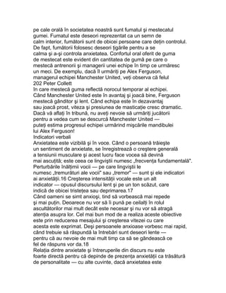 pe cale orală în societatea noastră sunt fumatul şi mestecatul
gumei. Fumatul este deseori reprezentat ca un semn de
calm interior, fumătorii sunt de obicei persoane care deţin controlul.
De fapt, fumătorii folosesc deseori ţigările pentru a se
calma şi a-şi controla anxietatea. Confortul oral oferit de guma
de mestecat este evident din cantitatea de gumă pe care o
mestecă antrenorii şi managerii unei echipe în timp ce urmăresc
un meci. De exemplu, dacă îl urmăriţi pe Alex Ferguson,
managerul echipei Manchester United, veţi observa că felul
202 Peter Collett
în care mestecă guma reflectă norocul temporar al echipei.
Când Manchester United este în avantaj şi joacă bine, Ferguson
mestecă gânditor şi lent. Când echipa este în dezavantaj
sau joacă prost, viteza şi presiunea de masticaţie cresc dramatic.
Dacă vă aflaţi în tribună, nu aveţi nevoie să urmăriţi jucătorii
pentru a vedea cum se descurcă Manchester United —
puteţi estima progresul echipei urmărind mişcările mandibulei
lui Alex Ferguson!
Indicatori verbali
Anxietatea este vizibilă şi în voce. Când o persoană trăieşte
un sentiment de anxietate, se înregistrează o creştere generală
a tensiunii musculare şi acest lucru face vocea să devină
mai ascuţită; este ceea ce lingviştii numesc „frecvenţa fundamentală".
Perturbările înălţimii vocii — pe care lingviştii le
numesc „tremurături ale vocii" sau „tremor" — sunt şi ele indicatori
ai anxietăţii.16 Creşterea intensităţii vocale este un alt
indicator — opusul discursului lent şi pe un ton scăzut, care
indică de obicei tristeţea sau deprimarea.17
Când oameni se simt anxioşi, tind să vorbească mai repede
şi mai puţin. Deoarece nu vor să îi pună pe ceilalţi în rolul
ascultătorilor mai mult decât este necesar şi nu vor să atragă
atenţia asupra lor. Cel mai bun mod de a realiza aceste obiective
este prin reducerea mesajului şi creşterea vitezei cu care
acesta este exprimat. Deşi persoanele anxioase vorbesc mai rapid,
când trebuie să răspundă la întrebări sunt deseori lente —
pentru că au nevoie de mai mult timp ca să se gândească ce
fel de răspuns vor da.18
Relaţia dintre anxietate şi întreruperile din discurs nu este
foarte directă pentru că depinde de prezenţa anxietăţii ca trăsătură
de personalitate — cu alte cuvinte, dacă anxietatea este
 
