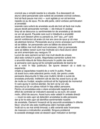 cronică sau o simplă reacţie la o situaţie. S-a descoperit că
atunci când persoanele care suferă de anxietate cronică vorbesc,
tind să facă pauze mai mici — sunt agitate şi vor să termine
repede ce au de spus. Pe de altă parte, când vorbesc perIndicatori
ai anxietăţii
soanele care suferă de anxietate acută ele tind să facă mai multe
pauze decât persoanele normale — ele trebuie în acelaşi
timp să se descurce cu sentimentele lor de anxietate şi să decidă
ce vor să spună. Pauzele care sunt o trăsătură a anxietăţii
acute sunt deseori pline cu paraziţi ca „hm" sau „um" care
permit vorbitorului să arate că mai are ceva de spus şi că vrea
să păstreze terenul. Persoanele acut şi cronic anxioase sunt înclinate
să se bâlbie. Iar persoanele care se bâlbie de obicei tind
să se bâlbie mai mult când sunt anxioase; chiar şi persoanele
care se bâlbie rareori sunt mai înclinate să o facă atunci când
se simt ameninţate sau nesigure.19
Lucrul de care oamenii se tem mai mult decât de oricare
altul este vorbitul în public. Majoritatea oamenilor suferă într-
o anumită măsură de fobia discursului în public dar există
şi persoane care ajung să fie complet paralizate de teama lor
de a vorbi în faţa publicului. Se spune deseori că o dată cu
experienţa
creşte şi capacitatea noastră de a vorbi în public. Poate
că acest lucru este adevărat pentru mulţi, dar pentru unele
persoane discursurile în faţa unei mulţimi rămân o sursă de
anxietate profundă. Indiferent cât de des fac acest lucru şi cât
de multe au învăţat, aceştia continuă să fie îngrijoraţi de momentul
în care ajung în centrul atenţiei. Se tem că îşi vor uita.
discursul şi că vor părea ridicoli în faţa atâtor persoane.
Pentru că anxietatea este o stare emoţională negativă este
dificil de controlat iar indicatorii asociaţi cu ea sunt, din acest
motiv, dificil de ascuns. Acest lucru este valabil în ambele direcţii
— nouă ne este uşor să detectăm anxietatea la alte persoane
dar şi lor le este uşor să identifice sentimentele noastre
de anxietate. Oamenii încearcă să îşi ascundă anxietatea în diferite
feluri. Unul din ele este modificarea stării mentale astfel
încât să nu se mai simtă timoraţi; o altă variantă este încercarea
de mascare a indicatorilor anxietăţii. Singura problemă
la această strategie este că deseori apar indicatori ai dorinţei
 
