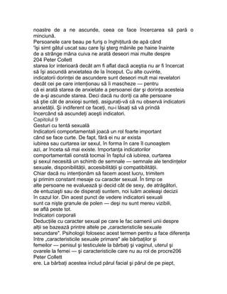 noastre de a ne ascunde, ceea ce face încercarea să pară o
minciună.
Persoanele care beau pe furiş o înghiţitură de apă când
'îşi simt gâtul uscat sau care îşi şterg mâinile pe haine înainte
de a strânge mâna cuiva ne arată deseori mai multe despre
204 Peter Collett
starea lor interioară decât am fi aflat dacă aceştia nu ar fi încercat
să îşi ascundă anxietatea de la început. Cu alte cuvinte,
indicatorii dorinţei de ascundere sunt deseori mult mai revelatori
decât cei pe care intenţionau să îi mascheze — pentru
că ei arată starea de anxietate a persoanei dar şi dorinţa acesteia
de a-şi ascunde starea. Deci dacă nu doriţi ca alte persoane
să ştie cât de anxioşi sunteţi, asiguraţi-vă că nu observă indicatorii
anxietăţii. Şi indiferent ce faceţi, nu-i lăsaţi să vă prindă
încercând să ascundeţi aceşti indicatori.
Capitolul 9
Gesturi cu tentă sexuală
Indicatorii comportamentali joacă un rol foarte important
când se face curte. De fapt, fără ei nu ar exista
iubirea sau curtarea iar sexul, în forma în care îl cunoaştem
azi, ar înceta să mai existe. Importanţa indicatorilor
comportamentali constă tocmai în faptul că iubirea, curtarea
şi sexul necesită un schimb de semnale — semnale ale tendinţelor
sexuale, disponibilităţii, accesibilităţii şi compatibilităţii.
Chiar dacă nu intenţionăm să facem acest lucru, trimitem
şi primim constant mesaje cu caracter sexual. În timp ce
alte persoane ne evaluează şi decid cât de sexy, de atrăgători,
de entuziaşti sau de disperaţi suntem, noi luăm aceleaşi decizii
în cazul lor. Din acest punct de vedere indicatorii sexuali
sunt ca nişte granule de polen — deşi nu sunt mereu vizibili,
se află peste tot.
Indicatori corporali
Deducţiile cu caracter sexual pe care le fac oamenii unii despre
alţii se bazează printre altele pe „caracteristicile sexuale
secundare". Psihologii folosesc acest termen pentru a face diferenţa
între „caracteristicile sexuale primare" ale bărbaţilor şi
femeilor — penisul şi testiculele la bărbaţi şi vaginul, uterul şi
ovarele la femei — şi caracteristicile care nu au rol de procre206
Peter Collett
ere. La bărbaţi acestea includ părul facial şi părul de pe piept,
 