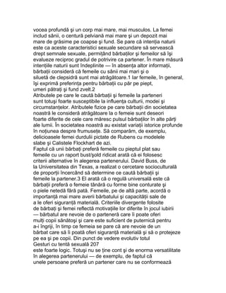 vocea profundă şi un corp mai mare, mai musculos. La femei
includ sânii, o centură pelviană mai mare şi un depozit mai
mare de grăsime pe coapse şi fund. Se pare că intenţia naturii
este ca aceste caracteristici sexuale secundare să servească
drept semnale sexuale, permiţând bărbaţilor şi femeilor să îşi
evalueze reciproc gradul de potrivire ca partener. În mare măsură
intenţiile naturii sunt îndeplinite — în absenţa altor informaţii,
bărbaţii consideră că femeile cu sânii mai mari şi o
siluetă de clepsidră sunt mai atrăgătoare.1 Iar femeile, în general,
îşi exprimă preferinţa pentru bărbaţii cu păr pe piept,
umeri pătraţi şi fund zvelt.2
Atributele pe care le caută bărbaţii şi femeile la parteneri
sunt totuşi foarte susceptibile la influenţa culturii, modei şi
circumstanţelor. Atributele fizice pe care bărbaţii din societatea
noastră le consideră atrăgătoare la o femeie sunt deseori
foarte diferite de cele care măresc pulsul bărbaţilor în alte părţi
ale lumii. În societatea noastră au existat variaţii istorice profunde
în noţiunea despre frumuseţe. Să comparăm, de exemplu,
delicioasele femei durdulii pictate de Rubens cu modelele
slabe şi Calistele Flockhart de azi.
Faptul că unii bărbaţi preferă femeile cu pieptul plat sau
femeile cu un raport bust/şold ridicat arată că ei folosesc
criterii alternative în alegerea partenerului. David Buss, de
la Universitatea din Texas, a realizat o cercetare socioculturală
de proporţii încercând să determine ce caută bărbaţii şi
femeile la partener.3 El arată că o regulă universală este că
bărbaţii preferă o femeie tânără cu forme bine conturate şi
o piele netedă fără pată. Femeile, pe de altă parte, acordă o
importanţă mai mare averii bărbatului şi capacităţii sale de
a le oferi siguranţă materială. Criteriile divergente folosite
de bărbaţi şi femei reflectă motivaţiile lor diferite în jocul iubirii
— bărbatul are nevoie de o parteneră care îi poate oferi
mulţi copii sănătoşi şi care este suficient de puternică pentru
a-i îngriji, în timp ce femeia se pare că are nevoie de un
bărbat care să îi poată oferi siguranţă materială şi să o protejeze
pe ea şi pe copii. Din punct de vedere evolutiv totul
Gesturi cu tentă sexuală 207
este foarte logic. Totuşi nu se ţine cont şi de enorma versatilitate
în alegerea partenerului — de exemplu, de faptul că
unele persoane preferă un partener care nu se conformează
 