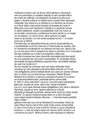 modelului evolutiv sau că atunci când găsesc o persoană
care se potriveşte cu modelul adoptă un set complet diferit
de criterii de selecţie. Considerând că toate lucrurile sunt
egale, o femeie preferă un bărbat care îi poate oferi siguranţa
materială. Dar după ce s-a măritat cu un bancher de succes
şi a făcut câţiva copii poate decide că doreşte să caute în
altă parte ceva mai interesant. Căutând un partener sexual
în afara căsătoriei, există o probabilitate mult mai mare ca
ea să aibă o aventură cu profesorul de tenis decât cu un bogat
om de afaceri. La urma urmei, când oamenii au găsit
ceea ce îşi doresc, nu mai caută aceleaşi lucruri — ei caută
ceva nou şi diferit!
Femeile care au atributele fizice pe care le caută bărbaţii au
o probabilitate mult mai mare de a fi remarcate de aceştia. Dar
nu înseamnă că bărbaţii le vor aborda mai des sau, dacă o fac,
nu vor sta prea mult în preajma lor dacă nu primesc nici o încurajare.
De fapt, bărbaţii vor urmări mai degrabă o fată care
nu este frumoasă dar care transmite semnalele potrivite decât
de una superbă dar care pare inaccesibilă. În competiţia dintre
semnalele de disponibilitate şi aspectul fizic, semnalele câştigă
de cele mai multe ori.4
De aici rezultă că o femeie care are toate atributele fizice
necesare şi care adaugă la ele semnalele potrivite va fi mult
mai atrăgătoare pentru bărbaţi decât una care are aceste atribute
dar nu emite nici un semnal sau viceversa. Robert Burton,
filosoful de la Oxford, a ajuns la această concluzie în lucrarea
sa Anatomia Melancoliei, publicată pentru prima dată
în 1621.5 „Este adevărat", scria el, „că ochii aceia scânteietori,
gâtul alb, buzele de coral, sânii mari, obrajii trandafirii
ş.a.m.d. sunt nişte atribute foarte atrăgătoare; dar când o atitudine
deschisă, sigură pe sine, gesturi plăcute şi o ţinută
afectată se adaugă la primele, efectul este mult mai intens decât
înainte." În epoca modernă acest efect nu a fost niciodată
mai evident decât la Marilyn Monroe — o femeie foarte atră208
Peter Collett
gătoare care ştia cum să îşi folosească frumuseţea. Dacă aţi
văzut filmul Some Like It Hot, ţineţi minte scena remarcabilă
în care Tony Curtis şi Jack Lemmon rămân cu gura căscată la
fundul ei — care se mişca după cum spune Jack Lemmon „ca
o budincă pe arcuri". Motivul pentru care mişcarea lui Marilyn
 