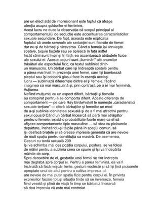 are un efect atât de impresionant este faptul că atrage
atenţia asupra şoldurilor ei feminine.
Acest lucru ne duce la observaţia că scopul principal al
comportamentului de seducţie este accentuarea caracteristicilor
sexuale secundare. De fapt, aceasta este explicaţia
faptului că unele semnale ale seducţiei sunt folosite de femei
dar nu şi de bărbaţi şi viceversa. Când o femeie îşi arcuieşte
spatele, ţuguie buzele sau se apleacă în faţă astfel
încât sânii sunt împinşi în faţă, ea accentuează atributele fizice
ale sexului ei. Aceste acţiuni sunt „iluminări" ale anumitor
trăsături ale aspectului fizic, ca textul subliniat dintr-
un manuscris. Un bărbat care îşi îndreaptă spatele pentru
a părea mai înalt în prezenţa unei femei, care îşi bombează
pieptul sau îşi coboară glasul face în esenţă acelaşi
lucru — subliniază diferenţele dintre el şi femeie, făcând
imaginea sa mai masculină şi, prin contrast, pe a ei mai feminină.
Acţiunea
Nefiind mulţumiţi cu un aspect diferit, bărbaţii şi femeile
au conspirat pentru a se comporta diferit. Aceste diferenţe de
comportament — pe care Ray Birdwhistell le numeşte „caracteristici
sexuale terţiare" — oferă bărbaţilor şi femeilor un mod
de a-şi sublinia identitatea sexuală şi de a fi mai atractivi pentru
sexul opus.6 Când un bărbat încearcă să pară mai atrăgător
pentru o femeie, există o probabilitate foarte mare ca el să
afişeze comportamente tipic masculine — să stea cu picioarele
depărtate, întinzându-şi tălpile până în spaţiul comun, să
îşi desfacă braţele şi să creeze impresia generală că are nevoie
de mult spaţiu pentru constituţia sa masivă. De asemenea,
Gesturi cu tentă sexuală 209
îşi va schimba mai des poziţia corpului, postura, se va folosi
de mâini pentru a sublinia ceea ce spune şi îşi va îndepărta
mâinile de corp.
Spre deosebire de el, gesturile unei femei se vor îndrepta
mai degrabă spre corpul ei. Pentru a părea feminină, ea va fi
înclinată să facă mişcări lente, gesturi modeste şi să îşi ţină picioarele
apropiate unul de altul pentru a cultiva impresia că
are nevoie de mai puţin spaţiu fizic pentru corpul ei. În privinţa
expresiilor faciale totuşi situaţia tinde să se inverseze, femeia
fiind veselă şi plină de viaţă în timp ce bărbatul încearcă
să dea impresia că este mai controlat.
 