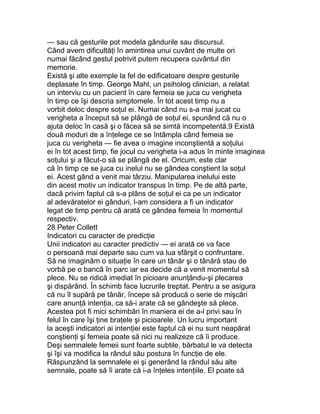 — sau că gesturile pot modela gândurile sau discursul.
Când avem dificultăţi în amintirea unui cuvânt de multe ori
numai făcând gestul potrivit putem recupera cuvântul din
memorie.
Există şi alte exemple la fel de edificatoare despre gesturile
deplasate în timp. George Mahl, un psiholog clinician, a relatat
un interviu cu un pacient în care femeia se juca cu verigheta
în timp ce îşi descria simptomele. În tot acest timp nu a
vorbit deloc despre soţul ei. Numai când nu s-a mai jucat cu
verigheta a început să se plângă de soţul ei, spunând că nu o
ajuta deloc în casă şi o făcea să se simtă incompetentă.9 Există
două moduri de a înţelege ce se întâmpla când femeia se
juca cu verigheta — fie avea o imagine inconştientă a soţului
ei în tot acest timp, fie jocul cu verigheta i-a adus în minte imaginea
soţului şi a făcut-o să se plângă de el. Oricum, este clar
că în timp ce se juca cu inelul nu se gândea conştient la soţul
ei. Acest gând a venit mai târziu. Manipularea inelului este
din acest motiv un indicator transpus în timp. Pe de altă parte,
dacă privim faptul că s-a plâns de soţul ei ca pe un indicator
al adevăratelor ei gânduri, l-am considera a fi un indicator
legat de timp pentru că arată ce gândea femeia în momentul
respectiv.
28 Peter Collett
Indicatori cu caracter de predicţie
Unii indicatori au caracter predictiv — ei arată ce va face
o persoană mai departe sau cum va lua sfârşit o confruntare.
Să ne imaginăm o situaţie în care un tânăr şi o tânără stau de
vorbă pe o bancă în parc iar ea decide că a venit momentul să
plece. Nu se ridică imediat în picioare anunţându-şi plecarea
şi dispărând. În schimb face lucrurile treptat. Pentru a se asigura
că nu îl supără pe tânăr, începe să producă o serie de mişcări
care anunţă intenţia, ca să-i arate că se gândeşte să plece.
Acestea pot fi mici schimbări în maniera ei de a-l privi sau în
felul în care îşi ţine braţele şi picioarele. Un lucru important
la aceşti indicatori ai intenţiei este faptul că ei nu sunt neapărat
conştienţi şi femeia poate să nici nu realizeze că îi produce.
Deşi semnalele femeii sunt foarte subtile, bărbatul le va detecta
şi îşi va modifica la rândul său postura în funcţie de ele.
Răspunzând la semnalele ei şi generând la rândul său alte
semnale, poate să îi arate că i-a înţeles intenţiile. El poate să
 