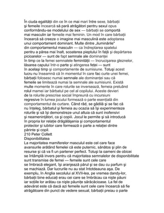 În ciuda egalităţii din ce în ce mai mari între sexe, bărbaţii
şi femeile încearcă să pară atrăgători pentru sexul opus
conformându-se modelului de sex — bărbaţii se comportă
mai masculin iar femeile mai feminin. Un mod în care bărbaţii
încearcă să creeze o imagine mai masculină este adoptarea
unui comportament dominant. Multe dintre „iluminările"
din comportamentul masculin — ca îndreptarea spatelui
pentru a părea mai înalt, scoaterea pieptului în faţă şi depărtarea
picioarelor — sunt de fapt semnale ale dominanţei
în timp ce la femei semnalele feminităţii — încrucişarea gleznelor,
lăsarea capului într-o parte şi atingerea feţei — sunt
în acelaşi timp şi comportamente de sumisiune. Totuşi acest
lucru nu înseamnă că în momentul în care fac curte unei femei,
bărbaţii folosesc numai semnale ale dominanţei sau că
femeile se limitează numai la semnale ale sumisiunii. Există
multe momente în care rolurile se inversează, femeia preluând
rolul mamei iar bărbatul pe cel al copilului. Aceste devieri
de la rolurile prescrise social împreună cu incursiuni
regresive în lumea jocului formează o parte esenţială din
comportamentul de curtare. Când râd, se gâdilă şi se fac că
nu înţeleg, bărbatul şi femeia au ocazia să îşi experimenteze
rolurile şi să îşi demonstreze unul altuia că sunt inofensivi
şi neameninţători, ca şi copiii. Jocul le permite şi să introducă
în propria lor relaţie drăgălăşenia şi comportamentul
protector şi iubitor care formează o parte a relaţiei dintre
părinte şi copil.
210 Peter Collett
Disponibilitatea
La majoritatea mamiferelor masculul este cel care face
avansurile arătând femelei că este puternic, sănătos şi plin de
resurse şi că va fi un partener perfect. Totuşi la oameni de obicei
se întâmplă invers pentru că majoritatea semnalelor de disponibilitate
sunt transmise de femei — femeile sunt cele care
se îmbracă elegant, îşi aranjează părul şi se dau cu parfum şi
se machiază. Dar lucrurile nu au stat întotdeauna aşa. De
exemplu, în Anglia secolului al XVII-lea, pe vremea dandy-lor,
bărbaţii bine educaţi erau cei care se îmbrăcau ca nişte păuni
iar soţiile lor arătau ca nişte păuniţe sărăcăcioase. La fel de
adevărat este că dacă azi femeile sunt cele care încearcă să fie
atrăgătoare din punct de vedere sexual, bărbaţii preiau o parte
 