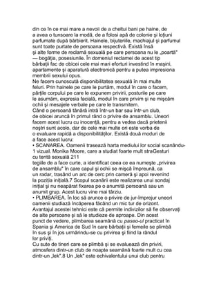 din ce în ce mai mare a nevoii de a cheltui bani pe haine, de
a avea o tunsoare la modă, de a folosi apă de colonie şi loţiuni
parfumate după bărbierit. Hainele, bijuteriile, machiajul şi parfumul
sunt toate purtate de persoana respectivă. Există însă
şi alte forme de reclamă sexuală pe care persoana nu le „poartă"
— bogăţia, posesiunile. În domeniul reclamei de acest tip
bărbaţii fac de obicei cele mai mari eforturi investind în maşini,
apartamente şi aparatură electronică pentru a putea impresiona
membrii sexului opus.
Ne facem cunoscută disponibilitatea sexuală în mai multe
feluri. Prin hainele pe care le purtăm, modul în care o facem,
părţile corpului pe care le expunem privirii, posturile pe care
le asumăm, expresia facială, modul în care privim şi ne mişcăm
ochii şi mesajele verbale pe care le transmitem.
Când o persoană tânără intră într-un bar sau într-un club,
de obicei aruncă în primul rând o privire de ansamblu. Uneori
facem acest lucru cu inocenţă, pentru a vedea dacă prietenii
noştri sunt acolo, dar de cele mai multe ori este vorba de
o evaluare rapidă a disponibilităţilor. Există două moduri de
a face acest lucru:
• SCANAREA. Oamenii trasează harta mediului lor social scanându-
1 vizual. Monika Moore, care a studiat foarte mult straGesturi
cu tentă sexuală 211
tegiile de a face curte, a identificat ceea ce ea numeşte „privirea
de ansamblu" în care capul şi ochii se mişcă împreună, ca
un radar, trasând un arc de cerc prin cameră şi apoi revenind
la poziţia iniţială.7 Scopul scanării este realizarea unui sondaj
iniţial şi nu neapărat fixarea pe o anumită persoană sau un
anumit grup. Acest lucru vine mai târziu.
• PLIMBAREA. În loc să arunce o privire de jur-împrejur uneori
oamenii studiază încăperea făcând un mic tur de orizont.
Avantajul acestei tehnici este că permite indivizilor să fie observaţi
de alte persoane şi să le studieze de aproape. Din acest
punct de vedere, plimbarea seamănă cu paseo-ul practicat în
Spania şi America de Sud în care bărbaţii şi femeile se plimbă
în sus şi în jos urmărindu-se cu privirea şi fiind la rândul
lor priviţi.
Cu sute de tineri care se plimbă şi se evaluează din priviri,
atmosfera dintr-un club de noapte seamănă foarte mult cu cea
dintr-un „lek".8 Un „lek" este echivalentului unui club pentru
 