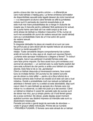 pentru cineva dar clar nu pentru oricine — o diferenţă pe
care mulţi bărbaţi o înţeleg greu. La femei emiterea semnalelor
de disponibilitate sexuală este legată deseori de ciclul menstrual
— s-a descoperit că atunci când femeile se află la jumătatea
ciclului sunt în perioada de maximă receptivitate şi că
este mult mai mare probabilitatea de a merge în cluburile de
noapte sau în barurile pentru celibatari fără partenerul lor actual,
de a purta haine care lasă să li se vadă corpul şi de a se
simţi atrase de bărbaţi cu trăsături masculine.10 Nu numai că
sunt mai accesibile din punct de vedere sexual dar caută bărbaţi
care au o probabilitate mare de a fi mai activi din punct
de vedere sexual.
Abordarea
În dragoste bărbaţilor le place să creadă că ei sunt cei care
fac primul pas şi care decid cât de repede trebuie să avanseze
Gesturi cu tentă sexuală 213
relaţia- Toate cercetările despre comportamentul de curtare
arată că lucrurile nu stau aşa şi că, după cum spunea Darwin,
„curtarea este aproape întotdeauna o alegere a femeii". În cluburi
de noapte, baruri sau petreceri invariabil femeia este cea
care face prima mişcare. Ea face acest lucru prin emiterea unui
semnal de abordare — un semnal care nu este foarte explicit dar
care este suficient de clar pentru a arăta unui bărbat că o poate
aborda. Este felul ei de a-i da „aprobarea".
Când un bărbat răspunde şi traversează camera, face acest
lucru la invitaţia femeii. Din punctul lui de vedere lucrurile
par de obicei cu totul altfel — pentru că a făcut efortul de a
traversa camera este înclinat să creadă că el este cel care a luat
iniţiativa. Există o probabilitate mult mai redusă ca bărbaţii să
abordeze o femeie care nu a arătat că este abordabilă, deşi sunt
cazuri clare în care bărbaţii se apropie de o femeie care nici
măcar nu i-a observat, cu atât mai puţin şi-a dat acordul. Când
un bărbat ia iniţiativa în acest fel, şansele sale de succes sunt
de obicei mai mici, pur şi simplu pentru că îi fură femeii şansa
de a avea controlul. De obicei, poate depăşi acest moment
apărând sumisiv sau lăsând impresia că intenţiile sale sunt cu
desăvârşire nesexuale.
Femeile pot emite o gamă largă de semnale de abordare —
unele în grupuri altele individuale. Printre ele se numără:
• PRIVIREA FUGARĂ. O femeie care este atrasă de un bărbat
 