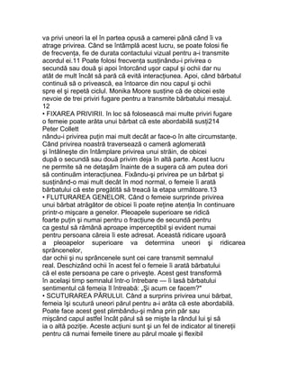 va privi uneori la el în partea opusă a camerei până când îi va
atrage privirea. Când se întâmplă acest lucru, se poate folosi fie
de frecvenţa, fie de durata contactului vizual pentru a-i transmite
acordul ei.11 Poate folosi frecvenţa susţinându-i privirea o
secundă sau două şi apoi întorcând uşor capul şi ochii dar nu
atât de mult încât să pară că evită interacţiunea. Apoi, când bărbatul
continuă să o privească, ea întoarce din nou capul şi ochii
spre el şi repetă ciclul. Monika Moore susţine că de obicei este
nevoie de trei priviri fugare pentru a transmite bărbatului mesajul.
12
• FIXAREA PRIVIRII. în loc să folosească mai multe priviri fugare
o femeie poate arăta unui bărbat că este abordabilă susţi214
Peter Collett
nându-i privirea puţin mai mult decât ar face-o în alte circumstanţe.
Când privirea noastră traversează o cameră aglomerată
şi întâlneşte din întâmplare privirea unui străin, de obicei
după o secundă sau două privim deja în altă parte. Acest lucru
ne permite să ne detaşăm înainte de a sugera că am putea dori
să continuăm interacţiunea. Fixându-şi privirea pe un bărbat şi
susţinând-o mai mult decât în mod normal, o femeie îi arată
bărbatului că este pregătită să treacă la etapa următoare.13
• FLUTURAREA GENELOR. Când o femeie surprinde privirea
unui bărbat atrăgător de obicei îi poate reţine atenţia în continuare
printr-o mişcare a genelor. Pleoapele superioare se ridică
foarte puţin şi numai pentru o fracţiune de secundă pentru
ca gestul să rămână aproape imperceptibil şi evident numai
pentru persoana căreia îi este adresat. Această ridicare uşoară
a pleoapelor superioare va determina uneori şi ridicarea
sprâncenelor,
dar ochii şi nu sprâncenele sunt cei care transmit semnalul
real. Deschizând ochii în acest fel o femeie îi arată bărbatului
că el este persoana pe care o priveşte. Acest gest transformă
în acelaşi timp semnalul într-o întrebare — îi lasă bărbatului
sentimentul că femeia îl întreabă: „Şi acum ce facem?"
• SCUTURAREA PĂRULUI. Când a surprins privirea unui bărbat,
femeia îşi scutură uneori părul pentru a-i arăta că este abordabilă.
Poate face acest gest plimbându-şi mâna prin păr sau
mişcând capul astfel încât părul să se mişte la rândul lui şi să
ia o altă poziţie. Aceste acţiuni sunt şi un fel de indicator al tinereţii
pentru că numai femeile tinere au părul moale şi flexibil
 