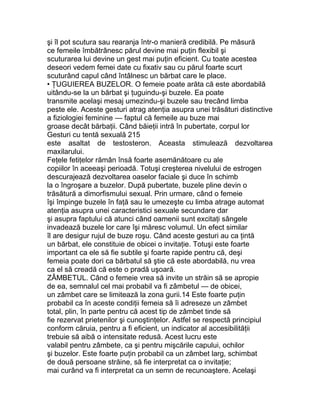şi îl pot scutura sau rearanja într-o manieră credibilă. Pe măsură
ce femeile îmbătrânesc părul devine mai puţin flexibil şi
scuturarea lui devine un gest mai puţin eficient. Cu toate acestea
deseori vedem femei date cu fixativ sau cu părul foarte scurt
scuturând capul când întâlnesc un bărbat care le place.
• ŢUGUIEREA BUZELOR. O femeie poate arăta că este abordabilă
uitându-se la un bărbat şi ţuguindu-şi buzele. Ea poate
transmite acelaşi mesaj umezindu-şi buzele sau trecând limba
peste ele. Aceste gesturi atrag atenţia asupra unei trăsături distinctive
a fiziologiei feminine — faptul că femeile au buze mai
groase decât bărbaţii. Când băieţii intră în pubertate, corpul lor
Gesturi cu tentă sexuală 215
este asaltat de testosteron. Aceasta stimulează dezvoltarea
maxilarului.
Feţele fetiţelor rămân însă foarte asemănătoare cu ale
copiilor în aceeaşi perioadă. Totuşi creşterea nivelului de estrogen
descurajează dezvoltarea oaselor faciale şi duce în schimb
la o îngroşare a buzelor. După pubertate, buzele pline devin o
trăsătură a dimorfismului sexual. Prin urmare, când o femeie
îşi împinge buzele în faţă sau le umezeşte cu limba atrage automat
atenţia asupra unei caracteristici sexuale secundare dar
şi asupra faptului că atunci când oamenii sunt excitaţi sângele
invadează buzele lor care îşi măresc volumul. Un efect similar
îl are desigur rujul de buze roşu. Când aceste gesturi au ca ţintă
un bărbat, ele constituie de obicei o invitaţie. Totuşi este foarte
important ca ele să fie subtile şi foarte rapide pentru că, deşi
femeia poate dori ca bărbatul să ştie că este abordabilă, nu vrea
ca el să creadă că este o pradă uşoară.
ZÂMBETUL. Când o femeie vrea să invite un străin să se apropie
de ea, semnalul cel mai probabil va fi zâmbetul — de obicei,
un zâmbet care se limitează la zona gurii.14 Este foarte puţin
probabil ca în aceste condiţii femeia să îi adreseze un zâmbet
total, plin, în parte pentru că acest tip de zâmbet tinde să
fie rezervat prietenilor şi cunoştinţelor. Astfel se respectă principiul
conform căruia, pentru a fi eficient, un indicator al accesibilităţii
trebuie să aibă o intensitate redusă. Acest lucru este
valabil pentru zâmbete, ca şi pentru mişcările capului, ochilor
şi buzelor. Este foarte puţin probabil ca un zâmbet larg, schimbat
de două persoane străine, să fie interpretat ca o invitaţie;
mai curând va fi interpretat ca un semn de recunoaştere. Acelaşi
 