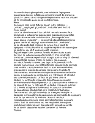 lucru se întâmplă şi cu privirile prea insistente, împingerea
exagerată a buzelor în faţă sau o mişcare bruscă de aranjare a
părului — pentru că nu sunt gesturi reţinute este mult mai probabil
să fie considerate glume decât invitaţii sincere.
Flirtul
Semnalele care indică flirtul se împart în trei categorii —
„invitaţii", „respingeri" şi „amânări". „Invitaţiile" sunt indi216
Peter Collett
catori de abordare care îi dau celuilalt permisiunea de a face
primul pas şi indicatori de progres care exprimă interesul şi fac
relaţia să avanseze la stadiul următor. „Respingerile" sunt
exact opusul „invitaţiilor" — ele exprimă o lipsă totală de interes
şi sunt menite să respingă avansurile celuilalt. „Amânările",
pe de altă parte, lasă procesul de curtare într-o etapă de
aşteptare — scopul lor este să tragă de timp fără să-l descurajeze
pe partener sau să-1 facă să-i scadă interesul.
În jocul alegerii unui partener, femeile folosesc toate aceste
trei tipuri de indicatori comportamentali, în timp ce bărbaţii
tind să se concentreze pe invitaţii. Aceştia sunt convinşi că vânează
şi controlează întregul proces de curtare, dar, aşa cum
am văzut, femeile sunt cele care deţin de fapt controlul.15 În
primele momente ale unei întâlniri femeile transmit multe semnale
care invită la o apropiere chiar dacă nu sunt atrase de bărbat
şi nu au nici o intenţie de a merge mai departe în relaţie.16
De asemenea, ele amestecă invitaţiile la apropiere cu amânările
pentru a mări gradul de ambiguitate şi a hrăni iluzia că bărbatul
are controlul procesului. De fapt, se ştie foarte bine că
bărbaţii nu sunt foarte pricepuţi la decodificarea semnalelor
emise de femei şi deseori presupun că o persoană este interesată
de ei când de fapt nu este aşa.17 Un bărbat presupune automat
că o femeie atrăgătoare îi adresează lui personal semnalele
de accesibilitate când de fapt ea le arată tuturor bărbaţilor.
De asemenea, bărbaţii au tendinţa de a exagera invitaţiile la
apropiere în mintea lor şi de a presupune că semnalele de respingere
sunt de fapt semnale de amânare. Această tendinţă
masculină de a interpreta greşit semnalele femeilor face parte
dintr-o lipsă de sensibilitate sau mai răspândită. Bărbaţii au
simţul observaţiei mai puţin dezvoltat şi în general nu sunt la
fel de abili în detectarea nevoilor oamenilor ca femeile.
Postura
 