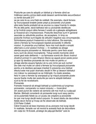 Posturile pe care le adoptă un bărbat şi o femeie când se
întâlnesc pentru prima dată arată deseori sentimentele ascunGesturi
cu tentă sexuală 217
se pe care le au unul faţă de celălalt. De exemplu, dacă femeia
îşi încrucişează braţele peste piept şi picioarele unul peste
altul este foarte probabil să se arunce cu capul înainte în relaţie.
Pe de altă parte, dacă bărbatul stă cu picioarele desfăcute
şi îşi înclină corpul către femeie îi arată că o găseşte atrăgătoare
şi încearcă să o impresioneze. Posturile deschise sunt în general
asociate cu atitudinile pozitive, de acceptare, în timp ce
posturile închise sunt legate de atitudini negative sau circumspecţie.
Schimbarea posturii înseamnă cu totul altceva. De exemplu,
când o femeie îşi încrucişează repetat picioarele în diferite
moduri, în prezenţa unui bărbat, face mai mult decât o simplă
alternare a unor posturi închise — în realitate ea atrage
atenţia asupra picioarelor ei. Motivele pentru care face acest
lucru sunt de obicei inconştiente. Totuşi există momente când
acest gest este deliberat — ca faimoasa scenă din Basic Instinct
(Instinct primar) în care Sharon Stone se aşază picior peste picior
şi apoi îşi desface picioarele de mai multe ori pentru a
atrage atenţia asupra faptului că nu are nimic pe sub rochie!
De cele mai multe ori când o femeie îşi încrucişează picioarele
pentru a le desface aproape imediat în prezenţa unui bărbat
efectul este mai puţin dramatic decât în film şi deseori bărbatul
nici măcar nu sesizează ce se întâmplă. Cu toate acestea,
felul în care o femeie îşi aranjează şi îşi mişcă picioarele poate
spune foarte multe dar posturile pe care le adoptă bărbatul
sunt la fel de revelatoare.
Picioarele
Femeile încearcă să atragă bărbaţii şi subliniindu-şi lungimea
picioarelor, comparativ cu restul corpului — încercând
din acest punct de vedere să semene cât mai mult cu o păpuşă
Barbie. Bărbaţii consideră că picioarele lungi sunt sexy pentru
că la pubertate fetele au un puseu de creştere şi picioarele
lor par mai lungi decât restul corpului. În acest stadiu de dezvoltare
fetele devin femei şi încep să fie observate de bărbaţi.
218 Peter Collett
Când încearcă să lase impresia că au picioare mai lungi decât
în realitate, femeile vor să revină la această fază de dezvoltare
din viaţa lor.18 Există „strategii de păpuşă Barbie" care le
 