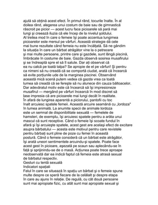 ajută să obţină acest efect. În primul rând, tocurile înalte. În al
doilea rând, alegerea unui costum de baie sau de gimnastică
răscroit pe picior — acest lucru face picioarele să pară mai
lungi şi creează iluzia că ele încep de la nivelul şoldului.
Al treilea mod în care o femeie îşi poate accentua lungimea
picioarelor este mersul pe vârfuri. Această strategie dă cele
mai bune rezultate când femeia nu este încălţată. Să ne gândim
la situaţia în care un bărbat atrăgător vine la o petrecere
şi mai multe persoane, printre care şi gazdele, sunt lângă piscină,
îmbrăcate în costume de baie. Gazda observă sosirea musafirului
şi se îndreaptă spre el să îl salute. Dar aţi observat că
ea nu calcă pe toată talpa? Se apropie de el pe vârfuri! Şi pentru
ca nimeni să nu creadă că se comportă ciudat, arată că încearcă
să evite porţiunile ude de la marginea piscinei. Observând
această mică scenă putem vedea că gazda vrea ca toată
lumea să creadă că se fereşte să nu alunece din cauza băltoacelor.
Dar adevăratul motiv este că încearcă să îşi impresioneze
musafirul — mergând pe vârfuri încearcă în mod discret să
lase impresia că are picioarele mai lungi decât în realitate.
În afară de lungirea aparentă a piciorului, pantofii cu toc
înalt arcuiesc spatele femeii. Această arcuire seamănă cu „lordoza"
în lumea animală. La anumite specii de animale lordoza
este un semnal de disponibilitate sexuală — femelele de
hamsteri, de exemplu, îşi arcuiesc spatele pentru a arăta unui
mascul că sunt receptive. Când o femeie îşi scoate fundul în
afară şi îşi arcuieşte spatele, acest gest are acelaşi efect de excitare
asupra bărbatului — acesta este motivul pentru care revistele
pentru bărbaţi sunt pline de poze cu femei în această
postură. Când o femeie consideră că un bărbat este atrăgător,
îşi arată uneori sentimentele arcuindu-şi spatele. Poate face
acest gest în picioare, aşezată pe scaun sau aplecându-se în
faţă şi sprijinindu-se de o masă. Acţiunea poate trece aproape
neobservată dar ea indică faptul că femeia este atrasă sexual
de bărbatul respectiv.
Gesturi cu tentă sexuală
Indicatori spaţiali
Felul în care se situează în spaţiu un bărbat şi o femeie spune
multe despre ce speră fiecare de la celălalt şi despre etapa
în care au ajuns în relaţie. De regulă, cu cât două persoane
sunt mai apropiate fizic, cu atât sunt mai apropiate sexual şi
 