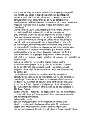 emoţional. Acelaşi lucru este valabil şi pentru poziţia corporală
faţă în faţă sau oblică în raport cu partenerul. La începutul
relaţiei ambii indivizi trebuie să trateze cu atenţie şi respect
corpul partenerului, asigurându-se că nu se apropie prea
tare înainte ca celălalt să le dea permisiunea să o facă. Una dintre
mişcările folosite pentru a evalua reacţia partenerului este
„pasul rapid".
Ultima oară am văzut „pasul rapid" practicat în felul următor:
un tânăr şi o tânără stăteau de vorbă, iar corpurile lor
erau orientate unul către celălalt exprimând atenţia reciprocă.
Erau la o oarecare distanţă, cu un spaţiu destul de larg între
ei. După câteva minute, în timp ce vorbea fata a făcut un pas
mare în faţă, şi-a completat fraza şi apoi a făcut un pas la fel
de mare înapoi, revenind la poziţia anterioară. Deşi bărbatul
nu era pe deplin conştient de ceea ce se petrecea, reacţia sa a
fost promptă — a început să vorbească şi a intrat în centrul
spaţiului eliberat de ea. Acum devenise mult mai vioi. Dintr-o
dată era evident că o găseşte atrăgătoare. Intrând în spaţiul
gol dintre ei femeia luase iniţiativa şi crease un indicator al
accesibilităţii
extrem de puternic. Revenind la poziţia iniţială, tânăra
îl invitase să se apropie de ea şi, fără să fie perfect conştient
de ce se întâmplă, el acceptase fericit — ea crease un vid
în spaţiul dintre ei şi, fără să realizeze, tânărul se simţise atras
de spaţiul gol.
Urmărind acest schimb, am înţeles că nici femeia şi nici
bărbatul nu sesizaseră ce se întâmplase. Ea nu ştia că folosise
„pasul rapid" sau că mişcările ei vor avea efectul dorit asupra
lui. Nici el nu realizase că acţiunile ei le controlau pe ale lui ca
şi cum ea ar fi fost păpuşarul şi el păpuşa. Am fost surprins şi
de felul extrem de simplu în care reuşise ea să aducă relaţia în
220 Peter Collett
stadiul următor — făcându-l să păşească în faţă, ea îi schimbase
complet atitudinea şi îl încurajase să observe că acum situaţia
era mult mai promiţătoare.
Indicatori locomotori
Stilul de mers joacă şi el un rol important în curtare. Mai
ales în primele stadii când oamenii fac judecăţi rapide unul
despre altul. Modificându-şi mersul pentru a impresiona
membrii sexului opus, femeile tind să îşi accentueze caracteristicile
 
