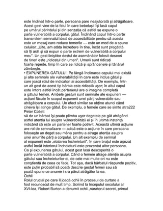 este înclinat într-o parte, persoana pare neajutorată şi atrăgătoare.
Acest gest vine de la felul în care bebeluşii îşi lasă capul
pe umărul părintelui şi din senzaţia că astfel se expune o
parte vulnerabilă a corpului, gâtul. Înclinând capul într-o parte
transmitem semnalul ideal de accesibilitate pentru că acesta
este un mesaj care reduce temerile — este un mod de a spune
celuilalt „Uite, am atâta încredere în tine, încât sunt pregătită
să îţi arăt şi să expun o parte extrem de vulnerabilă a corpului
meu". Un gest liniştitor destul de asemănător folosit deseori
de tineri este „ridicatul din umeri". Umerii sunt ridicaţi
foarte repede, timp în care se ridică şi sprâncenele şi tânărul
zâmbeşte.
• EXPUNEREA GÂTULUI. Pe lângă înclinarea capului mai există
şi alte semnale ale vulnerabilităţii în care este inclus gâtul şi
care joacă rolul de indicatori ai accesibilităţii. De exemplu, într-
un alt gest de acest tip bărbia este ridicată uşor; în altul capul
este întors astfel încât partenerul are o imagine completă
a gâtului femeii. Ambele gesturi sunt semnale ale expunerii —
acţiuni făcute în scopul expunerii unei părţi vulnerabile sau
atrăgătoare a corpului. Un efect similar se obţine atunci când
cineva îşi atinge gâtul. De exemplu, o femeie care se simte atra222
Peter Collett
să de un bărbat îşi poate plimba uşor degetele pe gât atrăgând
astfel atenţia lui asupra vulnerabilităţii ei şi în ultimă instanţă
indicând că este un partener foarte potrivit. Această ultimă acţiune
are rol de semnalizare — adică este o acţiune în care persoana
foloseşte un deget sau mâna pentru a atrage atenţia asupra
unei anumite părţi a corpului. Un alt exemplu de semnal
al expunerii este „etalarea încheieturii", în care braţul este aşezat
astfel încât interiorul încheieturii este prezentat altor persoane.
Ca şi expunerea gâtului, acest gest lasă descoperită o
parte vulnerabilă a corpului. Când o femeie atrage atenţia asupra
gâtului sau încheieturilor ei, de cele mai multe ori nu este
conştientă de ceea ce face. Tot aşa, dacă bărbatul răspunde pozitiv,
este puţin probabil să poată descrie gestul femeii sau să
poată spune ce anume i s-a părut atrăgător la ea.
Ochii
Rolul crucial pe care îl joacă ochii în procesul de curtare a
fost recunoscut de mult timp. Scriind la începutul secolului al
XVI-lea, Robert Burton a denumit ochii „naratorul secret, primul
 