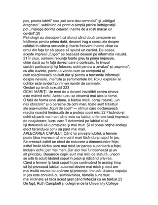 pas, poarta iubirii" sau „cei care dau semnalul" şi „cârligul
dragostei", subliniind că printr-o simplă privire îndrăgostiţii
pot „înţelege dorinţa celuilalt înainte de a rosti măcar un
cuvânt".20
Psihologii au descoperit că atunci când două persoane se
întâlnesc pentru prima dată, deseori trag o concluzie despre
celălalt în câteva secunde şi foarte frecvent înainte chiar ca
omul din faţa lor să apuce să spună un cuvânt. De aceea,
aceste impresii „fulger" se bazează deseori pe informaţia vizuală.
21 În plus, oamenii renunţă foarte greu la prima impresie,
chiar dacă au în faţă dovezi care o contrazic. În timpul
curtării participanţii îşi folosesc ochii pentru a „evalua" şi „exprima",
cu alte cuvinte, pentru a vedea cum se comportă şi
cum reacţionează celălalt dar şi pentru a transmite informaţii
despre nevoile, intenţiile şi sentimentele lor. Rolul expresiv al
ochilor este evident printr-un număr de semnale:
Gesturi cu tentă sexuală 223
OCHII MĂRIŢI. Un mod de a deveni irezistibil pentru cineva
este mărind ochii. Acest lucru se observă mai ales la femei.
O faţă de forma unei alune, o bărbie mică, obraji rotunzi, „un
nas obraznic" şi o pereche de ochi mari, toate sunt trăsături
ale aşa-numitei „figuri de copil" — stimuli care declanşează
reacţia noastră înnăscută de a proteja copiii mici.22 Făcându-şi
ochii să pară mai mari când este cu iubitul, o femeie lasă impresia
de neajutorare, lucru care îl determină pe iubitul ei să
îşi dorească să o protejeze şi mai mult. Şi el poate obţine acelaşi
efect făcându-şi ochii să pară mai mari.
APLECAREA CAPULUI. Când îşi priveşte iubitul, o femeie
poate lăsa impresia că are ochii mari lăsându-şi capul în jos.
Se creează astfel un efect de reducere a dimensiunilor feţei,
astfel încât bărbia pare mai mică iar partea superioară a feţei,
inclusiv ochii, par mai mari. Dar aici mai funcţionează şi un
alt principiu. Deoarece copiii sunt mai mici de statură, uneori
se uită la adulţi lăsând capul în piept şi ridicând privirea.
Când o femeie îşi lasă capul în jos continuând în acelaşi timp
să îşi privească iubitul, automat devine mai mică şi deci are
mai multă nevoie de apărare şi protecţie. Întrucât lăsarea capului
în jos este corelată cu sumisivitatea, femeile sunt mult
mai înclinate să facă acest gest când flirtează cu un bărbat.23
De fapt, Ruth Campbell şi colegii ei de la University College
 