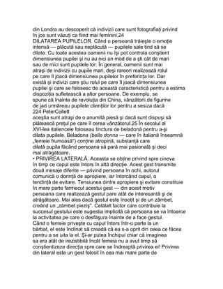 din Londra au descoperit că indivizii care sunt fotografiaţi privind
în jos sunt văzuţi ca fiind mai feminini.24
DILATAREA PUPILELOR. Când o persoană trăieşte o emoţie
intensă — plăcută sau neplăcută — pupilele sale tind să se
dilate. Cu toate acestea oamenii nu îşi pot controla conştient
dimensiunea pupilei şi nu au nici un mod de a şti cât de mari
sau de mici sunt pupilele lor. În general, oamenii sunt mai
atraşi de indivizii cu pupile mari, deşi rareori realizează rolul
pe care îl joacă dimensiunea pupilelor în preferinţa lor. Dar
există şi indivizi care ştiu rolul pe care îl joacă dimensiunea
pupilei şi care se folosesc de această caracteristică pentru a estima
dispoziţia sufletească a altor persoane. De exemplu, se
spune că înainte de revoluţia din China, vânzătorii de figurine
de jad urmăreau pupilele clienţilor lor pentru a sesiza dacă
224 PeterCollett
aceştia sunt atraşi de o anumită piesă şi dacă sunt dispuşi să
plătească preţul pe care îl cerea vânzătorul.25 În secolul al
XVI-lea italiencele foloseau tinctura de beladonă pentru a-şi
dilata pupilele. Beladona (bella donna — care în italiană înseamnă
„femeie frumoasă") conţine atropină, substanţă care
dilată pupila făcând persoana să pară mai pasională şi deci
mai atrăgătoare.
• PRIVIREA LATERALĂ. Aceasta se obţine privind spre cineva
în timp ce capul este întors în altă direcţie. Acest gest transmite
două mesaje diferite — privind persoana în ochi, autorul
comunică o dorinţă de apropiere, iar întorcând capul, o
tendinţă de evitare. Tensiunea dintre apropiere şi evitare constituie
în mare parte farmecul acestui gest — din acest motiv
persoana care realizează gestul pare atât de interesantă şi de
atrăgătoare. Mai ales dacă gestul este însoţit şi de un zâmbet,
creând un „zâmbet pieziş". Celălalt factor care contribuie la
succesul gestului este sugestia implicită că persoana se va întoarce
la activitatea pe care o desfăşura înainte de a face gestul.
Când o femeie priveşte cu capul întors într-o parte la un
bărbat, el este înclinat să creadă că ea s-a oprit din ceea ce făcea
pentru a se uita la el. Şi-ar putea închipui chiar că imaginea
sa era atât de irezistibilă încât femeia nu a avut timp să
conştientizeze direcţia spre care se îndreaptă privirea ei! Privirea
din lateral este un gest folosit în cea mai mare parte de
 