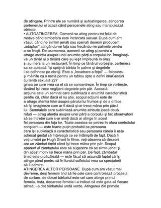 de atingere. Printre ele se numără şi autoatingerea, atingerea
partenerului şi ocazii când persoanele ating sau manipulează
obiecte.
• AUTOATINGEREA. Oamenii se ating pentru tot felul de
motive când atmosfera este încărcată sexual. După cum am
văzut, când ne simţim jenaţi sau speriaţi deseori producem
„adaptori" atingându-ne faţa sau frecându-ne palmele pentru
a ne linişti. De asemenea, oamenii se ating şi pentru a
atrage atenţia asupra unei anumite părţi a corpului lor. Îmaginaţi-
vă un tânăr şi o tânără care au ieşit împreună în oraş
şi au mers la un restaurant. În timp ce tânărul vorbeşte, partenera
sa se apleacă, îşi sprijină bărbia în palme şi degetele
i se odihnesc pe obraji. Este o „încadrare a feţei" — folosindu-
şi mâinile ca o ramă pentru un tablou spre a defini imaGesturi
cu tentă sexuală 227
ginea pe care vrea ca el să se concentreze. În timp ce vorbeşte,
tânărul îşi trece neglijent degetele prin păr. Această
acţiune este un semnal care subliniază o anumită caracteristică
pentru că, chiar dacă el nu ştie, scopul acţiunii este de
a atrage atenţia fetei asupra părului lui frumos şi de a o face
să îşi imagineze cum ar fi dacă şi-ar trece mâna prin părul
lui. Semnalele care subliniază anumite atribute joacă două
roluri — atrag atenţia asupra unei părţi a corpului şi fac observatorii
să se întrebe cum s-ar simţi dacă ar atinge în acest
fel persoana din faţa lor. Toate acestea se petrec în afara controlului
conştient — este foarte puţin probabil ca persoana
care îşi subliniază o caracteristică sau persoana căreia îi este
adresat gestul să înţeleagă ce se întâmplă de fapt. Dacă îl
veţi urmări pe Hugh Grant în filme, veţi observa că deseori
are un zâmbet timid când îşi trece mâna prin păr. Scopul
aparent al zâmbetului este să sugereze că se simte jenat şi
din acest motiv îşi trece mâna prin păr. De fapt, zâmbetul
timid este o păcăleală — este făcut să ascundă faptul că îşi
atinge părul pentru că în fundul sufletului vrea ca spectatorii
să îl admire.
ATINGEREA ALTOR PERSOANE. După cum am văzut mai
devreme, deşi femeile tind să fie cele care controlează procesul
de curtare, de obicei bărbatul este cel care atinge primul
femeia. Asta, deoarece femeia i-a indicat că este gata să fiecare
atinsă; i-a dat bărbatului undă verde. Atingerea din primele
 