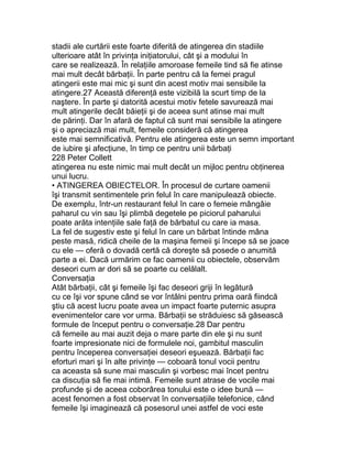 stadii ale curtării este foarte diferită de atingerea din stadiile
ulterioare atât în privinţa iniţiatorului, cât şi a modului în
care se realizează. În relaţiile amoroase femeile tind să fie atinse
mai mult decât bărbaţii. În parte pentru că la femei pragul
atingerii este mai mic şi sunt din acest motiv mai sensibile la
atingere.27 Această diferenţă este vizibilă la scurt timp de la
naştere. În parte şi datorită acestui motiv fetele savurează mai
mult atingerile decât băieţii şi de aceea sunt atinse mai mult
de părinţi. Dar în afară de faptul că sunt mai sensibile la atingere
şi o apreciază mai mult, femeile consideră că atingerea
este mai semnificativă. Pentru ele atingerea este un semn important
de iubire şi afecţiune, în timp ce pentru unii bărbaţi
228 Peter Collett
atingerea nu este nimic mai mult decât un mijloc pentru obţinerea
unui lucru.
• ATINGEREA OBIECTELOR. În procesul de curtare oamenii
îşi transmit sentimentele prin felul în care manipulează obiecte.
De exemplu, într-un restaurant felul în care o femeie mângâie
paharul cu vin sau îşi plimbă degetele pe piciorul paharului
poate arăta intenţiile sale faţă de bărbatul cu care ia masa.
La fel de sugestiv este şi felul în care un bărbat întinde mâna
peste masă, ridică cheile de la maşina femeii şi începe să se joace
cu ele — oferă o dovadă certă că doreşte să posede o anumită
parte a ei. Dacă urmărim ce fac oamenii cu obiectele, observăm
deseori cum ar dori să se poarte cu celălalt.
Conversaţia
Atât bărbaţii, cât şi femeile îşi fac deseori griji în legătură
cu ce îşi vor spune când se vor întâlni pentru prima oară fiindcă
ştiu că acest lucru poate avea un impact foarte puternic asupra
evenimentelor care vor urma. Bărbaţii se străduiesc să găsească
formule de început pentru o conversaţie.28 Dar pentru
că femeile au mai auzit deja o mare parte din ele şi nu sunt
foarte impresionate nici de formulele noi, gambitul masculin
pentru începerea conversaţiei deseori eşuează. Bărbaţii fac
eforturi mari şi în alte privinţe — coboară tonul vocii pentru
ca aceasta să sune mai masculin şi vorbesc mai încet pentru
ca discuţia să fie mai intimă. Femeile sunt atrase de vocile mai
profunde şi de aceea coborârea tonului este o idee bună —
acest fenomen a fost observat în conversaţiile telefonice, când
femeile îşi imaginează că posesorul unei astfel de voci este
 