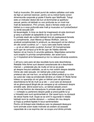 înalt şi musculos. Din acest punct de vedere calitatea vocii este
de fapt un semnal nesincer, pentru că nu indică foarte corect
dimensiunile corporale şi poate fi foarte uşor falsificată. Totuşi
este un indicator destul ele bun al dominanţei şi apetitului
sexual, pentru că bărbaţii cu voci profunde au un nivel mai
înalt de testosteron. Prin urmare, dacă o femeie crede că un
bărbat cu o voce profundă este înalt şi musculos va fi probaGesturi
cu tentă sexuală 229
bil dezamăgită, în timp ce dacă îşi imaginează că este dominant
şi sexy e probabil că aşteptările ei se vor confirma.29
În primele stadii ale curtării bărbaţii tind să copleşească femeile
cu complimente. Joan Manes şi Nessa Wolfson, care au
analizat complimentele în amănunt, au descoperit că trei sferturi
din ele conţin cuvântul „tu" — lucru care este foarte natural
— şi că un sfert conţin cuvântul „frumos".30 Complimentele
sunt uşor de compus şi la fel de uşor de înţeles datorită
faptului că se înscriu în anumite şabloane. Majoritatea oamenilor
sunt sceptici în privinţa complimentelor, dar acest lucru
nu îi împiedică să le folosească şi nici nu reduce eficienţa acestora.
U
n alt lucru care pare să dea rezultate bune este deschiderea.
Relaţiile între femei sunt deseori caracterizate de o deschidere
intensă — prietenele ştiu de multe ori tot ce se poate
şti despre trecutul celeilalte, ca să nu mai vorbim despre detaliile
intime ale vieţii sexuale. Un bărbat ştie unde lucrează
prietenul său cel mai bun, ce echipă de fotbal preferă şi cu cine
se culcă dar viaţa sa emoţională rămâne un mister.31 Multe femei
trăiesc cu speranţa că vor găsi un bărbat care să aprecieze
deschiderea la fel de mult ca şi ele — unul care să dorească
să se ghemuiască lângă ele pe canapea şi să vorbească despre
emoţiile sale. Ştiind acest lucru, un bărbat adoptă uneori
un stil mai feminin de interacţiune în primele stadii ale curtării
— vorbeşte cu partenera despre grijile şi preocupările lui şi
o întreabă care sunt sentimentele ei. Dar acest lucru nu durează
de obicei foarte mult. După ce se simt în siguranţă în relaţie
bărbaţii revin la vechile obiceiuri — vorbesc din nou despre
ei înşişi şi preferă faptele în locul sentimentelor.
Pentru că limbajul este trăsătura care ne plasează deasupra
lumii animale avem toate motivele să credem că această
capacitate de a se exprima clar va ocupa unul dintre primele
 