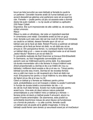 locuri pe lista lucrurilor pe care bărbaţii şi femeile le caută la
un partener. Cercetări recente arată că numai bărbaţii pun un
accent deosebit pe găsirea unei partenere care să se exprime
clar. Femeile — poate pentru că ştiu că aceasta este o dorinţă
destul de puţin realistă — nu îşi caută un bărbat cu aptitudini
230 Peter Collett
lingvistice. Ele sunt impresionate de alte calităţi ca, de exemplu,
simţul umorului.
Râsul
Râsul nu este un afrodisiac, dar este un ingredient esenţial
în cimentarea unei relaţii. Cercetările arată că într-un grup
mixt, femeile sunt cele care râd cel mai mult.32 Când sunt întrebate
ce caută la un bărbat, deseori femeile spun că vor un
bărbat care să le facă să râdă. Robert Provine a subliniat că bărbaţii
urmăresc să le facă pe femei să râdă, nu să râdă sau să se
amuze ei. Din perspectiva femeii, nu contează foarte mult dacă
un bărbat râde şi el — ceea ce este important este ca el să treacă
„testul râsului" făcând-o pe ea să râdă.33
În cercetările realizate de Karl Grammer şi Irenaus Eibl-Eibesfeldt
în Germania, au fost înregistrate conversaţiile unor
perechi care se întâlniseră pentru prima dată. S-a descoperit
că durata momentelor cât a râs femeia în timpul întâlnirii este
direct proporţională cu dorinţa ei de a se întâlni din nou cu
bărbatul, indiferent dacă acesta a râs şi el sau nu. Totuşi pentru
bărbaţi lucrurile stau invers. Dorinţa lor de revedea femeia
era cu atât mai mare cu cât reuşiseră să o facă să râdă mai
mult. Entuziasmul lor pentru o nouă întâlnire nu era deloc legat
de faptul că au râs şi ei sau nu.34
Când un bărbat şi o femeie se întâlnesc pentru prima
oară, probabilitatea ca ei să înceapă o relaţie nu poate fi estimată
în funcţie de durata totală a momentelor de râs — ci
de cât de mult râde femeia. Există mai multe explicaţii pentru
acest lucru. Una este că râsul reduce natura potenţial
ameninţătoare a unei întâlniri între un bărbat şi o femeie —
femeia simte că dacă un bărbat poate fi amuzant, atunci nu
poate fi foarte ameninţător. De asemenea, este posibil ca
schimbările biochimice induse de actul râsului să funcţioneze
ca o formă de preludiu — cu alte cuvinte, femeile caută
un bărbat care să poată să le gâdile imaginaţia, în timp ce
bărbaţii caută femei care doresc şi savurează acest joc al imaGesturi
 