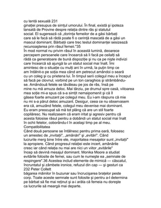 cu tentă sexuală 231
ginaţiei presupus de simţul umorului. În final, există şi ipoteza
lansată de Provine despre relaţia dintre râs şi statutul
social. El sugerează că „dorinţa femeilor de a găsi bărbaţi
care să le facă să râdă poate fi o cerinţă mascată de a găsi un
mascul dominant. Bărbaţii care trec testul dominanţei sesizează
recunoaşterea prin râsul femeii."35
În mod normal nu privim râsul în această lumină, deoarece
percepem persoanele care încearcă să îi facă pe ceilalţi să
râdă ca generatoare de bună dispoziţie şi nu ca pe nişte indivizi
care încearcă să ajungă la un statut social mai înalt. Îmi
amintesc de o situaţie cu mulţi ani în urmă, la puţin timp ce
am întâlnit-o pe soţia mea când am petrecut amândoi o seară
cu un coleg şi cu prietena lui. În timpul serii colegul meu a început
să facă pe clovnul, vorbind pe un ton caraghios şi strâmbându-
se. Amândouă fetele se tăvăleau pe jos de râs, însă pe
mine nu mă amuza deloc. Mai târziu, pe drumul spre casă, viitoarea
mea soţie mi-a spus că s-a simţit nemaipomenit şi că îl
găsea foarte amuzant pe colegul meu. Eu i-am răspuns că mie
nu mi s-a părut deloc amuzant. Desigur, ceea ce nu observasem
era că, amuzând fetele, colegul meu devenise mai dominant.
Eu eram preocupat să mă tot plâng că are un stil foarte
copilăresc. Nu realizasem că eram iritat şi agresiv pentru că
acesta folosise râsul pentru a dobândi un statut social mai înalt
în ochii fetelor, coborându-l în acelaşi timp pe al meu.
Compatibilitatea
Când două persoane se întâlnesc pentru prima oară, folosesc
un amestec de „invitaţii", „amânări" şi „evitări". Când
lucrurile merg bine între ele, majoritatea mesajelor sunt „invitaţii"
la apropiere. Când progresul relaţiei este incert, amânările
cresc iar când relaţia nu mai are nici un viitor „evitările"
încep să devină mesajul dominant. Monika Moore a studiat
evitările folosite de femei, sau cum le numeşte ea „semnale de
respingere".36 Acestea includ elemente de mimică — căscatul,
încruntatul şi zâmbete ironice, refuzul din cap — şi gesturi ca
232 Peter Collett
băgarea mâinilor în buzunar sau încrucişarea braţelor peste
corp. Toate aceste semnale sunt folosite şi pentru a-l determina
pe bărbat să fie mai reţinut şi a-i arăta că femeia nu doreşte
ca lucrurile să meargă mai departe.
 