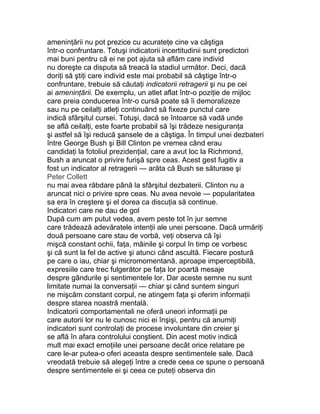 ameninţării nu pot prezice cu acurateţe cine va câştiga
într-o confruntare. Totuşi indicatorii incertitudinii sunt predictori
mai buni pentru că ei ne pot ajuta să aflăm care individ
nu doreşte ca disputa să treacă la stadiul următor. Deci, dacă
doriţi să ştiţi care individ este mai probabil să câştige într-o
confruntare, trebuie să căutaţi indicatorii retragerii şi nu pe cei
ai ameninţării. De exemplu, un atlet aflat într-o poziţie de mijloc
care preia conducerea într-o cursă poate să îi demoralizeze
sau nu pe ceilalţi atleţi continuând să fixeze punctul care
indică sfârşitul cursei. Totuşi, dacă se întoarce să vadă unde
se află ceilalţi, este foarte probabil să îşi trădeze nesiguranţa
şi astfel să îşi reducă şansele de a câştiga. În timpul unei dezbateri
între George Bush şi Bill Clinton pe vremea când erau
candidaţi la fotoliul prezidenţial, care a avut loc la Richmond,
Bush a aruncat o privire furişă spre ceas. Acest gest fugitiv a
fost un indicator al retragerii — arăta că Bush se săturase şi
Peter Collett
nu mai avea răbdare până la sfârşitul dezbaterii. Clinton nu a
aruncat nici o privire spre ceas. Nu avea nevoie — popularitatea
sa era în creştere şi el dorea ca discuţia să continue.
Indicatori care ne dau de gol
După cum am putut vedea, avem peste tot în jur semne
care trădează adevăratele intenţii ale unei persoane. Dacă urmăriţi
două persoane care stau de vorbă, veţi observa că îşi
mişcă constant ochii, faţa, mâinile şi corpul în timp ce vorbesc
şi că sunt la fel de active şi atunci când ascultă. Fiecare postură
pe care o iau, chiar şi micromomentană, aproape imperceptibilă,
expresiile care trec fulgerător pe faţa lor poartă mesaje
despre gândurile şi sentimentele lor. Dar aceste semne nu sunt
limitate numai la conversaţii — chiar şi când suntem singuri
ne mişcăm constant corpul, ne atingem faţa şi oferim informaţii
despre starea noastră mentală.
Indicatorii comportamentali ne oferă uneori informaţii pe
care autorii lor nu le cunosc nici ei înşişi, pentru că anumiţi
indicatori sunt controlaţi de procese involuntare din creier şi
se află în afara controlului conştient. Din acest motiv indică
mult mai exact emoţiile unei persoane decât orice relatare pe
care le-ar putea-o oferi aceasta despre sentimentele sale. Dacă
vreodată trebuie să alegeţi între a crede ceea ce spune o persoană
despre sentimentele ei şi ceea ce puteţi observa din
 