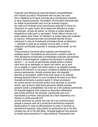 Cuplurile care flirtează îşi exprimă deseori compatibilitatea
prin mişcări şi posturi. Persoanele care se plac sau care
simt o legătură sunt foarte înclinate să-şi coordoneze mişcările
şi să-şi copieze posturile. Cercetările „sincronizării interacţionale"
au arătat că persoanele care sunt pe aceeaşi lungime
de undă sunt înclinate să-şi sincronizeze acţiunile.37 Dacă ne
întoarcem la cuplul nostru de la restaurant bărbatul ar putea,
de exemplu, să bea din pahar, iar femeia ar putea răspunde
stergându-şi colţul gurii cu şerveţelul. Peste câteva minute s-ar
putea apleca spre masă, iar bărbatul i-ar putea răspunde mutându-
şi scaunul. Interacţiunea este sincronizată datorită ritmului
subiacent în care se încadrează activitatea femeii şi bărbatului
— esenţial nu este să se copieze unul pe altul, ci să îşi
integreze contribuţiile separate în aceeaşi performanţă, ca într-
un balet.
Totuşi există şi momente când cuplurile care flirtează fac
aceleaşi acţiuni. Cercetările de armonizare a posturii arată că
între apropierea emoţională şi similaritatea posturilor persoanelor
există o strânsă legătură. Legătura funcţionează în ambele
sensuri — nu numai că persoanele adoptă posturi similare
când simt că se stabileşte un raport mai intens, dar şi simt
că s-a stabilit un raport mai intens după ce au adoptat aceeaşi
postură.38 Oamenii nu îşi propun conştient şi deliberat să copieze
postura partenerului. Aceste procese apar mai degrabă
spontan şi inconştient, astfel încât chiar după ce au adoptat
aceeaşi postură indivizii nu sunt conştienţi de ceea ce au făcut.
Această armonizare a posturii apare în timpul procesului
de curtare pentru că anumite posturi sunt asociate cu anumite
emoţii, aşa că atunci când două persoane adoptă aceeaşi
postură există o probabilitate mai mare de a trăi aceleaşi sentimente.
39 Această legătură între postură şi dispoziţia sufletească
este foarte primitivă. De exemplu, persoanele care sunt
hipnotizate şi primesc instrucţiunea de a face exeprienţa unui
Gesturi cu tentă sexuală 233
anumit sentiment au şanse mai mari de a se conforma dacă
adoptă o postură care să îi conducă la sentimentul respectiv.
Dacă postura în care se află persoana nu este în armonie cu
sentimentul respectiv, este posibil ca sentimentul să nu fie trăit
complet sau să nu fie trăit deloc. Această legătură între postură
şi emoţie este prezentă şi în viaţa cotidiană. Persoanele care
 