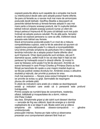 copiază posturile altora sunt capabile de o empatie mai bună
cu interlocutorul decât cele care adoptă posturi foarte diferite.
Se pare că femeile au o nevoie mult mai mare de armonizare
posturală decât bărbaţii. Geoffrey Beattie a descoperit că
perechile bărbat-femeie şi femeie-femeie adoptă în cea mai
mare parte a timpului aceeaşi postură, dar în cuplurile bărbat-
bărbat indivizii adoptă aceeaşi postură numai un sfert din
timpul petrecut împreună.40 Se pare că bărbaţii sunt mai puţin
înclinaţi să adopte postura celuilalt. Pe de altă parte, femeilor
le place să copieze persoana cu care se află, indiferent dacă
aceasta este bărbat sau femeie.
Dacă armonizarea posturală poate fi un mod de a măsura
compatibilitatea cuplului, este la fel de adevărat să spunem că
nepotrivirea posturală poate fi o măsură a incompatibilităţii.
Unul dintre primele simptome de perturbare într-o relaţie este
tendinţa indivizilor de a adopta posturi foarte diferite când
sunt împreună. Chiar dacă posturile sunt similare, ele pot fi
diametral opuse, astfel încât în loc să stea faţă în faţă cei doi
parteneri îşi îndreaptă corpul în direcţii diferite. Şi modul în
care îşi folosesc ochii poate fi la fel de elocvent. Amintiţi-vă
scena faimoasă în care Prinţul Charles şi Prinţesa Diana au fost
filmaţi pe bancheta din spate a unei maşini imediat după ce
se făcuse publică vestea divorţului lor. Amândoi aveau o atitudine
studiată şi reţinută, dar privirile şi postura lor erau
mult mai expresive — fiecare avea corpul îndreptat în altă direcţie,
iar privirile se evitau cu grijă. Semnalele de respingere
zburau din ambele părţi.
În afară de indicatorii care arată că o relaţie se dezintegrează
există şi indicatori care arată că o persoană este profund
îndrăgostită.
Printre aceştia se numără lipsa de concentrare, neatenţia,
oftatul, bâlbâială şi incapacitatea de a dormi, mânca
234 Peter Collett
sau bea. Simptomele gripei şi ale iubirii sunt deseori identice
— senzaţie de frig sau căldură, lipsă de energie şi o dorinţă
copleşitoare de a se băga în pat. Boala iubirii are şi câteva
simptome din tulburarea obsesiv-compulsivă — gândire
unidirecţională,
preocupări intense, fixarea pe nişte rutine şi observarea
prezenţei unui comportament aberant fără însă a-l
 