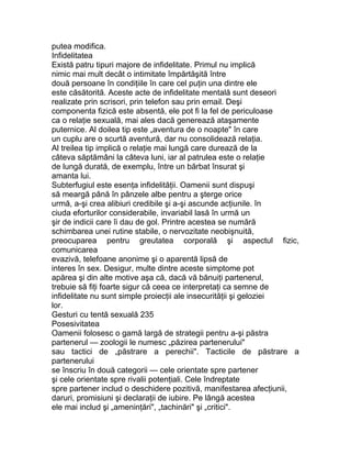 putea modifica.
Infidelitatea
Există patru tipuri majore de infidelitate. Primul nu implică
nimic mai mult decât o intimitate împărtăşită între
două persoane în condiţiile în care cel puţin una dintre ele
este căsătorită. Aceste acte de infidelitate mentală sunt deseori
realizate prin scrisori, prin telefon sau prin email. Deşi
componenta fizică este absentă, ele pot fi la fel de periculoase
ca o relaţie sexuală, mai ales dacă generează ataşamente
puternice. Al doilea tip este „aventura de o noapte" în care
un cuplu are o scurtă aventură, dar nu consolidează relaţia.
Al treilea tip implică o relaţie mai lungă care durează de la
câteva săptămâni la câteva luni, iar al patrulea este o relaţie
de lungă durată, de exemplu, între un bărbat însurat şi
amanta lui.
Subterfugiul este esenţa infidelităţii. Oamenii sunt dispuşi
să meargă până în pânzele albe pentru a şterge orice
urmă, a-şi crea alibiuri credibile şi a-şi ascunde acţiunile. în
ciuda eforturilor considerabile, invariabil lasă în urmă un
şir de indicii care îi dau de gol. Printre acestea se numără
schimbarea unei rutine stabile, o nervozitate neobişnuită,
preocuparea pentru greutatea corporală şi aspectul fizic,
comunicarea
evazivă, telefoane anonime şi o aparentă lipsă de
interes în sex. Desigur, multe dintre aceste simptome pot
apărea şi din alte motive aşa că, dacă vă bănuiţi partenerul,
trebuie să fiţi foarte sigur că ceea ce interpretaţi ca semne de
infidelitate nu sunt simple proiecţii ale insecurităţii şi geloziei
lor.
Gesturi cu tentă sexuală 235
Posesivitatea
Oamenii folosesc o gamă largă de strategii pentru a-şi păstra
partenerul — zoologii le numesc „păzirea partenerului"
sau tactici de „păstrare a perechii". Tacticile de păstrare a
partenerului
se înscriu în două categorii — cele orientate spre partener
şi cele orientate spre rivalii potenţiali. Cele îndreptate
spre partener includ o deschidere pozitivă, manifestarea afecţiunii,
daruri, promisiuni şi declaraţii de iubire. Pe lângă acestea
ele mai includ şi „ameninţări", „tachinări" şi „critici".
 