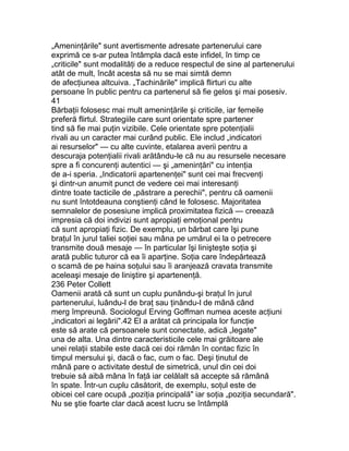 „Ameninţările" sunt avertismente adresate partenerului care
exprimă ce s-ar putea întâmpla dacă este infidel, în timp ce
„criticile" sunt modalităţi de a reduce respectul de sine al partenerului
atât de mult, încât acesta să nu se mai simtă demn
de afecţiunea altcuiva. „Tachinările" implică flirturi cu alte
persoane în public pentru ca partenerul să fie gelos şi mai posesiv.
41
Bărbaţii folosesc mai mult ameninţările şi criticile, iar femeile
preferă flirtul. Strategiile care sunt orientate spre partener
tind să fie mai puţin vizibile. Cele orientate spre potenţialii
rivali au un caracter mai curând public. Ele includ „indicatori
ai resurselor" — cu alte cuvinte, etalarea averii pentru a
descuraja potenţialii rivali arătându-le că nu au resursele necesare
spre a fi concurenţi autentici — şi „ameninţări" cu intenţia
de a-i speria. „Indicatorii apartenenţei" sunt cei mai frecvenţi
şi dintr-un anumit punct de vedere cei mai interesanţi
dintre toate tacticile de „păstrare a perechii", pentru că oamenii
nu sunt întotdeauna conştienţi când le folosesc. Majoritatea
semnalelor de posesiune implică proximitatea fizică — creează
impresia că doi indivizi sunt apropiaţi emoţional pentru
că sunt apropiaţi fizic. De exemplu, un bărbat care îşi pune
braţul în jurul taliei soţiei sau mâna pe umărul ei la o petrecere
transmite două mesaje — în particular îşi linişteşte soţia şi
arată public tuturor că ea îi aparţine. Soţia care îndepărtează
o scamă de pe haina soţului sau îi aranjează cravata transmite
aceleaşi mesaje de liniştire şi apartenenţă.
236 Peter Collett
Oamenii arată că sunt un cuplu punându-şi braţul în jurul
partenerului, luându-l de braţ sau ţinându-l de mână când
merg împreună. Sociologul Erving Goffman numea aceste acţiuni
„indicatori ai legării".42 El a arătat că principala lor funcţie
este să arate că persoanele sunt conectate, adică „legate"
una de alta. Una dintre caracteristicile cele mai grăitoare ale
unei relaţii stabile este dacă cei doi rămân în contac fizic în
timpul mersului şi, dacă o fac, cum o fac. Deşi ţinutul de
mână pare o activitate destul de simetrică, unul din cei doi
trebuie să aibă mâna în faţă iar celălalt să accepte să rămână
în spate. Într-un cuplu căsătorit, de exemplu, soţul este de
obicei cel care ocupă „poziţia principală" iar soţia „poziţia secundară".
Nu se ştie foarte clar dacă acest lucru se întâmplă
 