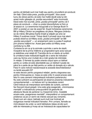 pentru că bărbaţii sunt mai înalţi sau pentru că preferă să conducă
din faţă. Când soţia preia „poziţia principală", face acest
lucru de obicei pentru că este mai înaltă decât soţul şi din
acest motiv găseşte că „poziţia secundară" este incomodă.
Dacă este mai scundă, preia „poziţia principală" pentru că îi
place să conducă — chiar cu preţul disconfortului ei fizic şi
al soţului ei. La ceremonia inaugurală a lui George Bush în
2001 a existat un caz de acest fel. După încheierea ceremoniei,
Bill şi Hillary Clinton se pregăteau să plece. Mergeau ţinându-
se de mână, Bill părea foarte liniştit şi stăpân pe sine iar
Hillary îl susţinea moral. Totuşi dacă îi priveaţi ceva mai atent
puteaţi observa că Hillary avea „poziţia principală" iar Bill
„poziţia secundară" — un aranjament care nu putea fi explicat
prin prisma înălţimii lor. Acest gest arăta că Hillary avea
controlul şi nu Bill.
Curtarea la om ca şi la animale cuprinde o serie de stadii,
începând de la prima întâlnire şi progresând spre actul sexual
şi stabilirea unei relaţii.43 Tranziţia de la un stadiu al curtării
la următorul este indisolubil legată de o serie de indicatori
care iau forma unor invitaţii de a mări gradul de intimitate
în relaţie. O femeie îşi poate orienta corpul spre un bărbat
pentru a-i arăta că este abordabilă sau un bărbat îi poate da
părul la o parte de pe faţă pentru a-i arăta că doreşte să o sărute.
Felul în care indivizii reacţionează la această deschideGesturi
cu tentă sexuală 237
re este decisiv pentru progresul relaţiei, pentru stagnarea sau
pentru întreruperea ei. Ceea ce este critic în acest proces este
felul în care oamenii interpretează indicatorii partenerului.
Nu este suficient ca participanţii să observe prezenţa indicatorilor
comportamentali — ei trebuie să îi şi decodeze corect.
Când trebuie să interpreteze semnalele de curtare, oamenii
fac frecvent două greşeli. Una este grija exagerată, „minimizarea
mentală" a indicatorului presupunând că gesturile de
afecţiune făcute de partener nu înseamnă nimic. Cealaltă
eroare este „exagerarea mentală", interpretând un comportament
prietenos ca pe un semn de interes sexual sau romantic.
După cum am văzut, bărbaţii sunt mult mai înclinaţi să
exagereze mental indicatorii femeilor. Prin urmare, femeile se
miră deseori de unde i-a venit bărbatului ideea că ele sunt
atât de interesate şi încep să se îndoiască de capacitatea lor
 