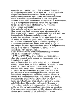 cunoaşte mult prea bine" sau un tânăr susţinând că prietena
sa nu-l poate păcăli pentru că „vede prin ea"? De fapt, cercetările
despre detectarea minciunilor arată că atât mama cât şi
tânărul foarte probabil se înşală, pentru că oamenii detectează
numai aproximativ 56% din minciunile la care sunt expuşi,
adică nu cu mult peste ce ar detecta întâmplător.6 S-a mai descoperit
că şi în cazul persoanelor care se cunosc bine capacitatea
lor de a sesiza minciunile interlocutorului nu devine mai
mare — uneori chiar scade!7
Sunt mai multe motive pentru care se întâmplă acest lucru.
Unul este că pe măsură ce oamenii ajung să se cunoască mai
bine, au mai multă încredere în capacitatea lor de a sesiza minciuna
interlocutorului. Totuşi aprecierile lor nu devin mai
exacte, doar încrederea lor creşte. În plus, când oamenii ajung
să se cunoască bine, emoţiile încep să interfereze cu capacitatea
lor de analiză şi acest lucru duce la scăderea capacităţii de
a detecta reciproc minciuna. În final, când fiecare ajunge să
ştie ce tip de dovadă a înşelătoriei caută celălalt în comportamentul
său, îşi poate modifica comportamentul pentru a reduce
şansele detectării acestor indicatori.
Există mai multe motive pentru care oamenii au performanţe
atât de slabe în detectarea minciunii.
• SFÂNTA IGNORANŢĂ. Chiar şi atunci când există semne
clare că o persoană minte, acestea pot trece neobservate, nu
Indicatori ai minciunii 241
pentru că oamenii nu detectează aceste semne, ci pentru că
uneori nu vor să recunoască faţă de ei înşişi că cealaltă persoană
minte. Unul dintre cele mai importante motive pentru
care oamenii cred minciunile interlocutorilor este dorinţa de
a crede în ele, urmarea este că ajung co-conspiratori în pro
pria lor păcălire. Escrocii înţeleg perfect acest principiu. Sunt
mereu atenţi să spună ceea ce interlocutorul vrea să audă.8
Dorinţa de a nu descoperi adevărul este prezentă şi în politică.
Primul-ministru britanic Neville Chamberlain a rămas în
istorie pentru felul în care a fost păcălit de cancelarul german
Adolf Hitler. Când Chamberlain s-a întors din Germania în
1938, arătând victorios un tratat semnat cu Hitler, a declarat
public că Hitler era o persoană în care se putea avea încredere.
Pe vremea aceea existau dovezi că Hitler intenţiona să invadeze
Cehoslovacia, dar Chamberlain a ales să ignore aceste
 