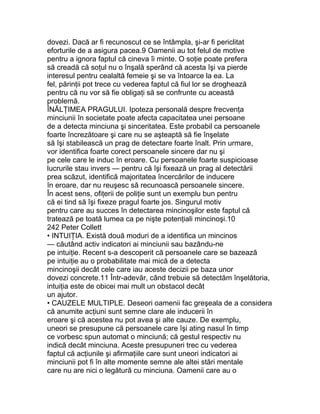dovezi. Dacă ar fi recunoscut ce se întâmpla, şi-ar fi periclitat
eforturile de a asigura pacea.9 Oamenii au tot felul de motive
pentru a ignora faptul că cineva îi minte. O soţie poate prefera
să creadă că soţul nu o înşală sperând că acesta îşi va pierde
interesul pentru cealaltă femeie şi se va întoarce la ea. La
fel, părinţii pot trece cu vederea faptul că fiul lor se droghează
pentru că nu vor să fie obligaţi să se confrunte cu această
problemă.
ÎNĂLŢIMEA PRAGULUI. Ipoteza personală despre frecvenţa
minciunii în societate poate afecta capacitatea unei persoane
de a detecta minciuna şi sinceritatea. Este probabil ca persoanele
foarte încrezătoare şi care nu se aşteaptă să fie înşelate
să îşi stabilească un prag de detectare foarte înalt. Prin urmare,
vor identifica foarte corect persoanele sincere dar nu şi
pe cele care le induc în eroare. Cu persoanele foarte suspicioase
lucrurile stau invers — pentru că îşi fixează un prag al detectării
prea scăzut, identifică majoritatea încercărilor de inducere
în eroare, dar nu reuşesc să recunoască persoanele sincere.
În acest sens, ofiţerii de poliţie sunt un exemplu bun pentru
că ei tind să îşi fixeze pragul foarte jos. Singurul motiv
pentru care au succes în detectarea mincinoşilor este faptul că
tratează pe toată lumea ca pe nişte potenţiali mincinoşi.10
242 Peter Collett
• INTUIŢIA. Există două moduri de a identifica un mincinos
— căutând activ indicatori ai minciunii sau bazându-ne
pe intuiţie. Recent s-a descoperit că persoanele care se bazează
pe intuiţie au o probabilitate mai mică de a detecta
mincinoşii decât cele care iau aceste decizii pe baza unor
dovezi concrete.11 Într-adevăr, când trebuie să detectăm înşelătoria,
intuiţia este de obicei mai mult un obstacol decât
un ajutor.
• CAUZELE MULTIPLE. Deseori oamenii fac greşeala de a considera
că anumite acţiuni sunt semne clare ale inducerii în
eroare şi că acestea nu pot avea şi alte cauze. De exemplu,
uneori se presupune că persoanele care îşi ating nasul în timp
ce vorbesc spun automat o minciună; că gestul respectiv nu
indică decât minciuna. Aceste presupuneri trec cu vederea
faptul că acţiunile şi afirmaţiile care sunt uneori indicatori ai
minciunii pot fi în alte momente semne ale altei stări mentale
care nu are nici o legătură cu minciuna. Oamenii care au o
 