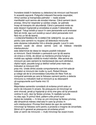 încredere totală în testarea cu detectorul de minciuni cad frecvent
în această capcană. Poligraful măsoară frecvenţa respiraţiei,
ritmul cardiac şi transpiraţia palmelor — toate aceste
manifestări sunt semne ale emoţiei intense. Când oamenii devin
anxioşi, ritmul lor respirator şi cardiac creşte, iar palmele
încep să transpire din abundenţă. Când o persoană minte ea
este deseori îngrijorată şi anxietatea ei poate fi detectată de
poligraf. Totuşi există şi cazuri în care persoanele sunt anxioase
fără să mintă, aşa cum există şi cazuri când persoanele mint
fără nici un fel de teamă.
• CONCENTRAREA PE O DIRECŢIE GREŞITĂ. Un alt motiv
pentru care oamenii nu reuşesc să detecteze minciunile
este căutarea indicatorilor într-o direcţie greşită. Locul în care
oamenii caută de obicei semne care să trădeze intenţiile
interlocutorului
este determinat de ideea lor despre posibilii indicatori
ai minciunii. Dacă întrebăm o persoană cum îşi dă seama
că cineva o minte, de obicei va menţiona privirea furişă şi
mobilă sau agitaţia vizibilă la nivelul mâinilor. Alte semne ale
minciunii pe care oamenii le menţionează des sunt zâmbetul,
clipitul rapid, pauzele lungi şi debitul verbal prea mare sau
Indicatori ai minciunii 243
prea mic. Unele dintre aceste comportamente sunt într-adevăr
indicatori ai minciunii dar multe nu sunt. Robert Krauss
şi colegii săi de la Universitatea Columbia din New York au
comparat semnele pe care le folosesc oamenii pentru a detecta
minciuna cu indicatorii reali ai minciunii şi au descoperit
că suprapunerile sunt foarte mici.12
Ochii
Majoritatea oamenilor consideră că evitarea privirii este un
semn de inducere în eroare. Se presupune că mincinoşii se
simt vinovaţi, jenaţi şi îngrijoraţi şi că le vine greu să îşi privească
victima în ochi, deci îşi feresc privirea. În realitate lucrurile
nu stau aşa. În primul rând, pattern-urile privirii sunt
destul de instabile — în timp ce unii mincinoşi îşi feresc privirea,
alţii dimpotrivă măresc intervalul în care îşi privesc în
ochi interlocutorul. Privirea fiind destul de uşor de controlat,
mincinoşii îşi folosesc ochii pentru a proiecta o imagine de sinceritate.
Ştiind că în general se presupune că evitarea privirii
este un semn de minciună — mulţi mincinoşi fac exact invers
 