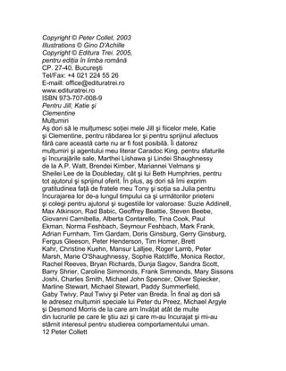 Copyright © Peter Collet, 2003
Illustrations © Gino D'Achille
Copyright © Editura Trei. 2005,
pentru ediţia în limba română
CP. 27-40. Bucureşti
Tel/Fax: +4 021 224 55 26
E-maill: office@edituratrei.ro
www.edituratrei.ro
ISBN 973-707-008-9
Pentru Jill, Katie şi
Clementine
Mulţumiri
Aş dori să le mulţumesc soţiei mele Jill şi fiicelor mele, Katie
şi Clementine, pentru răbdarea lor şi pentru sprijinul afectuos
fără care această carte nu ar fi fost posibilă. Îi datorez
mulţumiri şi agentului meu literar Caradoc King, pentru sfaturile
şi încurajările sale, Marthei Lishawa şi Lindei Shaughnessy
de la A.P. Watt, Brendei Kimber, Mariannei Velmans şi
Sheilei Lee de la Doubleday, cât şi lui Beth Humphries, pentru
tot ajutorul şi sprijinul oferit. În plus, aş dori să îmi exprim
gratitudinea faţă de fratele meu Tony şi soţia sa Julia pentru
încurajarea lor de-a lungul timpului ca şi următorilor prieteni
şi colegi pentru ajutorul şi sugestiile lor valoroase: Suzie Addinell,
Max Atkinson, Rad Babic, Geoffrey Beattie, Steven Beebe,
Giovanni Carnibella, Alberta Contarello, Tina Cook, Paul
Ekman, Norma Feshbach, Seymour Feshbach, Mark Frank,
Adrian Furnham, Tim Gardam, Doris Ginsburg, Gerry Ginsburg,
Fergus Gleeson, Peter Henderson, Tim Homer, Brett
Kahr, Christine Kuehn, Mansur Lalljee, Roger Lamb, Peter
Marsh, Marie O'Shaughnessy, Sophie Ratcliffe, Monica Rector,
Rachel Reeves, Bryan Richards, Dunja Sagov, Sandra Scott,
Barry Shrier, Caroline Simmonds, Frank Simmonds, Mary Sissons
Joshi, Charles Smith, Michael John Spencer, Oliver Spiecker,
Marline Stewart, Michael Stewart, Paddy Summerfield,
Gaby Twivy, Paul Twivy şi Peter van Breda. În final aş dori să
le adresez mulţumiri speciale lui Peter du Preez, Michael Argyle
şi Desmond Morris de la care am învăţat atât de multe
din lucrurile pe care le ştiu azi şi care m-au încurajat şi mi-au
stârnit interesul pentru studierea comportamentului uman.
12 Peter Collett
 