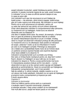 aceşti indicatori involuntari, optaţi întotdeauna pentru ultima
variantă. In aceste momente regula de aur este „aveţi încredere
în indicatori" şi nu în ceea ce afirmă oamenii despre ei sau
în ceea ce spun alţii.
Unii indicatori sunt uşor de recunoscut şi sunt înţeleşi de
toată lumea — de exemplu, când cineva roşeşte, toată lumea
ştie că îi este ruşine şi se simte jenat. Alţi indicatori nu sunt înţeleşi.
Pentru că nu sunt recunoscuţi ca indicatori, pentru că
nu este clar sensul lor sau pentru că sunt rareori observaţi.
Chiar când observăm indicatori în comportamentul altor persoane,
nu înseamnă că îi şi înţelegem. Acest lucru se observă
Gesturile care ne trădează 31
mai ales în relaţiile dintre sexe. Nu rareori, de exemplu, o femeie
face un gest de prietenie şi deschidere faţă de un bărbat
iar acesta interpretează acţiunile ei ca pe o invitaţie. Analog,
când nu reuşim să observăm indicatorii produşi de alte persoane
nu înseamnă că ei nu ne afectează. Este posibil ca indicatorii
să scape „radarului" nostru şi să ne influenţeze în moduri
pe care nu le înţelegem complet. Psihologii au descoperit
că o relaţie are o probabilitate foarte mare să se încheie dacă
un partener produce expresii faciale care exprimă dispreţul
chiar dacă celălalt nu le observă.13
Indicatorii comportamentali sunt cuvintele unui limbaj.
Dar este un limbaj foarte neobişnuit pentru că, deşi toţi îl vorbim
fluent, deseori nu înţelegem ce spun alţii sau ce ne spun
indicatorii lor despre ei. Pentru a avea performanţe mai bune
în interpretarea acestora trebuie să fim mai atenţi — numai
observând ce spun şi ce fac oameni putem ajunge să înţelegem
gândurile şi sentimentele lor. Dacă ne concentrăm pe înţelegerea
indicatorilor comportamentali, vom fi mai sensibili
faţă de ceilalţi şi, în ultimă instanţă, relaţiile noastre cu ei ne
vor aduce mai multe satisfacţii. Indicatorii ne vor ajuta să înţelegem
şi propriul nostru comportament şi impactul pe care
îl avem asupra altora.
Capitolul 2
Indicatori ai dominanţei
Când ne întâlnim pentru prima oară cu o persoană,
o evaluăm rapid în termenii dominanţei, prieteniei
şi atracţiei sexuale.1 Deşi uneori credem că ne interesează
mai mult alte lucruri, aceşti trei factori joacă un rol major
 