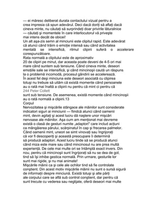 — ei măresc deliberat durata contactului vizual pentru a
crea impresia că spun adevărul. Deci dacă doriţi să aflaţi dacă
cineva minte, nu căutaţi să surprindeţi doar privirile lăturalnice
— căutaţi şi momentele în care interlocutorul vă priveşte
mai intens decât de obicei!
Un alt aşa-zis semn al minciunii este clipitul rapid. Este adevărat
că atunci când trăim o emoţie intensă sau când activitatea
mentală se intensifică, ritmul clipirii suferă o accelerare
corespunzătoare.
Rata normală a clipitului este de aproximativ
20 de clipiri pe minut, dar aceasta poate deveni de 4-5 ori mai
mare când suntem sub tensiune. Când cineva minte, deseori
emoţiile sale se intensifică, şi când mincinoşii caută un răspuns
la o problemă incomodă, procesul gândirii se accelerează.
În acest fel deşi minciuna este deseori asociată cu clipirea
totuşi nu trebuie să uităm că există momente când persoanele
au o rată mai înaltă a clipirii nu pentru că mint ci pentru că
244 Peter Collett
sunt sub tensiune. De asemenea, există momente când mincinoşii
au o rată normală a clipirii.13
Corpul
Nervozitatea şi mişcările stângace ale mâinilor sunt considerate
indicatori siguri ai minciunii — fiindcă atunci când oamenii
mint, devin agitaţi şi acest lucru dă naştere unor mişcări
nervoase ale mâinilor. Aşa cum am menţionat mai devreme
există o clasă de gesturi numite „adaptori" care includ acţiuni
ca mângâierea părului, scărpinatul în cap şi frecarea palmelor.
Când oamenii mint, uneori se simt vinovaţi sau îngrijoraţi
că vor fi descoperiţi şi această preocupare îi determină
să producă adaptori. Acest lucru tinde să se producă atunci
când miza este mare sau când mincinosul nu are prea multă
experienţă. De cele mai multe ori se întâmplă exact invers. Din
nou, pentru că mincinoşii sunt îngrijoraţi să nu se dea de gol,
tind să îşi inhibe gestica normală. Prin urmare, gesturile lor
sunt mai rigide, şi nu mai animate!
Mişcările mâinii ca şi cele ale ochilor tind să fie controlate
conştient. Din acest motiv mişcările mâinii nu sunt o sursă sigură
de informaţii despre minciună. Există totuşi şi alte părţi
ale corpului care se află sub control conştient, dar pentru că
sunt trecute cu vederea sau neglijate, oferă deseori mai multe
 