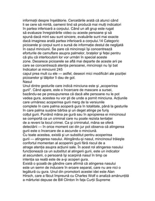 informaţii despre înşelătorie. Cercetările arată că atunci când
li se cere să mintă, oamenii tind să producă mai mulţi indicatori
în partea inferioară a corpului. Când un alt grup este rugat
să evalueze înregistrările video cu aceste persoane şi să
spună dacă mint sau sunt sincere, evaluările sunt mai exacte
dacă imaginea arată partea inferioară a corpului.14 Categoric
picioarele şi corpul sunt o sursă de informaţie destul de neglijată
în cazul minciunii. Se pare că mincinoşii îşi concentrează
eforturile de camuflare asupra palmelor, braţelor şi feţei pentru
că ştiu că interlocutorii lor vor urmări în special aceste
zone. Deoarece picioarele se află mai departe de aceste arii pe
care se concentrează atenţia persoanei, mincinoşii nu îşi bat
Indicatori ai minciunii 245
capul prea mult cu ele — astfel, deseori mici modificări ale poziţiei
picioarelor şi tălpilor îi dau de gol.
Nasul
Unul dintre gesturile care indică minciuna este şi „acoperirea
gurii". Când apare, este o încercare de mascare a sursei,
bazându-se pe presupunerea că dacă alte persoane nu le pot
vedea gura, acestea nu vor şti de unde a pornit minciuna. Acţiunile
care urmăresc acoperirea gurii merg de la versiunile
complete în care palma acoperă gura în totalitate, până la gesturile
în care palma susţine bărbia şi un deget atinge pe furiş
colţul gurii. Punând mâna pe gură sau în apropierea ei mincinosul
se comportă ca un criminal care nu poate rezista tentaţiei
de a reveni la locul crimei. Ca şi criminalul, mâna se oferă
detectării — în orice moment cei din jur pot observa că atingerea
gurii este o încercare de a ascunde o minciună.
Cu toate acestea, există şi un substitut pentru acoperirea
gurii — atingerea nasului. Atingându-şi nasul, mincinosul trăieşte
confortul momentan al acoperirii gurii fără riscul de a
atrage atenţia asupra acţiunii sale. În acest rol atingerea nasului
funcţionează ca un substitut al atingerii gurii, este un indicator
al ascunderii, o persoană îşi scarpină nasul în timp ce
intenţia sa reală este de a-şi acoperi gura.
Există o şcoală de gândire care afirmă că atingerea nasului
este un semn de inducere în eroare separat, care nu are nici o
legătură cu gura. Unul din promotorii acestei idei este Alan
Hirsch, care a făcut împreună cu Charles Wolf o analiză amănunţită
a mărturiei depuse de Bill Clinton în faţa Curţii Supreme
 