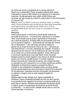 că minte sau că ea e conştientă că nu spune adevărul?
După cum a arătat Mark Frank această problemă este foarte
importantă în cazul lui Bill Clinton şi al mărturiei lui în afacerea
Lewinsky. Există persoane care susţin că Bill Clinton ştia
că minte, dar alţii insistă că, având în vedere felul în care deIndicatori
ai minciunii 247
finea el „sexul" şi modul în care şi-a construit cazul, nu minţea
deloc. Acum problema care rezultă de aici este dacă persoanele
care trebuie să se convingă pe ele însele că nu mint se
comportă altfel decât cele care încep cu convingerea că spun
adevărul.
Mascarea
Când cineva spune o minciună cu bună ştiinţă, trebuie să
ascundă două lucruri — în primul rând, adevărul şi în al doilea
rând, orice emoţie care ar putea fi generată de încercarea
de a disimula adevărul. Emoţiile trăite de persoanele care mint
sunt în general negative — sentimente de vinovăţie sau teama
de a fi descoperit — dar mincinoşii pot trăi şi extazul la
gândul că au reuşit să ducă pe cineva de nas — fenomen pe
care Paul Ekman 1-a numit „satisfacţia de a păcăli".18 Când o
persoană spune minciuni mici şi inofensive, de cele mai multe
ori nu simte nici un fel de emoţie negativă. Totuşi când spune
o minciună importantă şi miza este foarte mare, de obicei
trăieşte puternice emoţii negative care trebuie să rămână ascunse
pentru ca minciuna să aibă succes. O emoţie negativă
poate fi ascunsă prin întoarcerea capului, prin acoperirea feţei
cu palmele sau prin mascarea ei cu o emoţie neutră sau pozitivă.
Strategiile ca întoarcerea capului şi acoperirea feţei cu
mâinile nu dau întotdeauna rezultate pentru că atrag atenţia
tocmai asupra faptului pe care mincinosul încearcă să îl ascundă.
Pe de altă parte, mascarea permite mincinoşilor să proiecteze
în exterior o imagine care nu este neapărat legată de
minciună.
Măştile cele mai des folosite sunt „figura impasibilă" şi
zâmbetul. Figura impasibilă necesită cel mai mic efort; pentru
a-şi camufla emoţia negativă mincinosul nu trebuie decât să-şi
pună faţa în repaus. Zâmbetul este potenţial mai eficient decât
o mască, pentru că sugerează că persoana se simte fericită
şi mulţumită — cu alte cuvinte, trăieşte emoţii care nu sunt de
obicei asociate cu minciuna.
 
