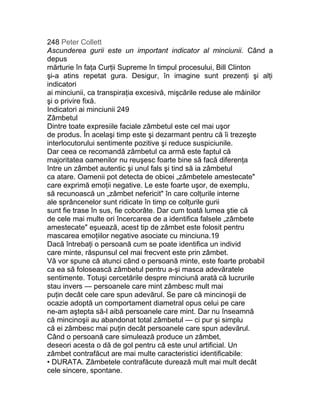 248 Peter Collett
Ascunderea gurii este un important indicator al minciunii. Când a
depus
mărturie în faţa Curţii Supreme în timpul procesului, Bill Clinton
şi-a atins repetat gura. Desigur, în imagine sunt prezenţi şi alţi
indicatori
ai minciunii, ca transpiraţia excesivă, mişcările reduse ale mâinilor
şi o privire fixă.
Indicatori ai minciunii 249
Zâmbetul
Dintre toate expresiile faciale zâmbetul este cel mai uşor
de produs. În acelaşi timp este şi dezarmant pentru că îi trezeşte
interlocutorului sentimente pozitive şi reduce suspiciunile.
Dar ceea ce recomandă zâmbetul ca armă este faptul că
majoritatea oamenilor nu reuşesc foarte bine să facă diferenţa
între un zâmbet autentic şi unul fals şi tind să ia zâmbetul
ca atare. Oamenii pot detecta de obicei „zâmbetele amestecate"
care exprimă emoţii negative. Le este foarte uşor, de exemplu,
să recunoască un „zâmbet nefericit" în care colţurile interne
ale sprâncenelor sunt ridicate în timp ce colţurile gurii
sunt fie trase în sus, fie coborâte. Dar cum toată lumea ştie că
de cele mai multe ori încercarea de a identifica falsele „zâmbete
amestecate" eşuează, acest tip de zâmbet este folosit pentru
mascarea emoţiilor negative asociate cu minciuna.19
Dacă întrebaţi o persoană cum se poate identifica un individ
care minte, răspunsul cel mai frecvent este prin zâmbet.
Vă vor spune că atunci când o persoană minte, este foarte probabil
ca ea să folosească zâmbetul pentru a-şi masca adevăratele
sentimente. Totuşi cercetările despre minciună arată că lucrurile
stau invers — persoanele care mint zâmbesc mult mai
puţin decât cele care spun adevărul. Se pare că mincinoşii de
ocazie adoptă un comportament diametral opus celui pe care
ne-am aştepta să-l aibă persoanele care mint. Dar nu înseamnă
că mincinoşii au abandonat total zâmbetul — ci pur şi simplu
că ei zâmbesc mai puţin decât persoanele care spun adevărul.
Când o persoană care simulează produce un zâmbet,
deseori acesta o dă de gol pentru că este unul artificial. Un
zâmbet contrafăcut are mai multe caracteristici identificabile:
• DURATA. Zâmbetele contrafăcute durează mult mai mult decât
cele sincere, spontane.
 