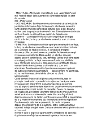 • MONTAJUL. Zâmbetele contrafăcute sunt „asamblate" mult
mai repede decât cele autentice şi sunt descompuse tot atât
de repede.
250 . PeterCollett
• LOCALIZAREA. Zâmbetele contrafăcute tind să se reducă la
jumătatea inferioară a feţei în timp ce în zâmbetele autentice
sunt solicitaţi muşchii care ridică colţurile gurii şi cei din jurul
ochilor care trag uşor sprâncenele în jos. Zâmbetele contrafăcute
sunt controlate de alte părţi ale creierului faţă de cele
autentice — zâmbetele contrafăcute sunt produse de nişte
centri voluntari, în timp ce zâmbetele autentice sunt produse
involuntar.
• SIMETRIA. Zâmbetele autentice apar pe ambele părţi ale feţei,
în timp ce zâmbetele contrafăcute sunt deseori mai accentuate
pe o jumătate de faţă (de obicei, în jumătatea dreaptă)
deoarece căile de conducere a expresiilor faciale voluntare şi
involuntare sunt diferite. Dacă vedeţi un zâmbet simetric,
acesta poate fi autentic sau fals, dar dacă vedeţi unul care apare
numai pe jumătate de faţă, acesta este foarte probabil fals.
Deşi zâmbetele simetrice şi cele asimetrice sunt foarte diferite,
oamenii tind să reacţioneze la ultimele ca şi cum ar fi
adevărate. Acesta este motivul pentru care ne preocupă atât
de puţin autenticitatea zâmbetului — dacă oamenii ne zâmbesc,
nu ne mai interesează ce fel de zâmbet ne oferă.
Microindicatori
Când oamenii încearcă să îşi mascheze emoţiile, faţa lor
primeşte două seturi opuse de instrucţiuni — dacă procesele
involuntare din creier trimit instrucţiuni pentru a determina
faţa să expună sentimentele adevărate, procesele voluntare ordonă
etalarea unei expresii faciale de camuflaj. Pentru ca acesta
să reuşească, procesele voluntare trebuie să fie mai puternice,
astfel încât să ascundă emoţiile reale. Un camuflaj eficient
depinde de o serie de factori, printre care se numără şi capacitatea
de a-şi masca sentimentele sau intensitatea emoţiei reprimate.
Dacă o emoţie este foarte puternică, de multe ori poate
depăşi orice tentativă de a o suprima, astfel încât camuflajul
cedează în faţa emoţiei reale. Cu toate acestea există şi moIndicatori
ai minciunii
mente în care o expresie apare pentru o fracţiune de secundă
după care camuflajul se redresează aproape instantaneu.
 