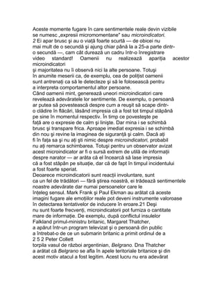 Aceste momente fugare în care sentimentele reale devin vizibile
se numesc „expresii micromomentane" sau microindicatori.
2 Ei apar brusc şi au o viaţă foarte scurtă — de obicei nu
mai mult de o secundă şi ajung chiar până la a 25-a parte dintr-
o secundă —, cam cât durează un cadru într-o înregistrare
video standard! Oamenii nu realizează apariţia acestor
microindicatori
şi majoritatea nu îi observă nici la alte persoane. Totuşi
în anumite meserii ca, de exemplu, cea de poliţist oamenii
sunt antrenaţi ca să le detecteze şi să le folosească pentru
a interpreta comportamentul altor persoane.
Când oamenii mint, generează uneori microindicatori care
revelează adevăratele lor sentimente. De exemplu, o persoană
ar putea să povestească despre cum a reuşit să scape dintr-
o clădire în flăcări, lăsând impresia că a fost tot timpul stăpână
pe sine în momentul respectiv. În timp ce povesteşte pe
faţă are o expresie de calm şi linişte. Dar mina i se schimbă
brusc şi transpare frica. Aproape imediat expresia i se schimbă
din nou şi revine la imaginea de siguranţă şi calm. Dacă aţi
fi în faţa sa şi nu aţi şti nimic despre microindicatori, probabil
nu aţi remarca schimbarea. Totuşi pentru un observator avizat
acest microindicator ar fi o sursă extrem de utilă de informaţii
despre narator — ar arăta că el încearcă să lase impresia
că a fost stăpân pe situaţie, dar că de fapt în timpul incidentului
a fost foarte speriat.
Deoarece microindicatorii sunt reacţii involuntare, sunt
ca un fel de trădători — fără ştirea noastră, ei trădează sentimentele
noastre adevărate dar numai persoanelor care le
înţeleg sensul. Mark Frank şi Paul Ekman au arătat că aceste
imagini fugare ale emoţiilor reale pot deveni instrumente valoroase
în detectarea tentativelor de inducere în eroare.21 Deşi
nu sunt foarte frecvenţi, microindicatorii pot furniza o cantitate
mare de informaţie. De exemplu, după conflictul insulelor
Falkland primul-ministru britanic, Margaret Thatcher,
a apărut într-un program televizat şi o persoană din public
a întrebat-o de ce un submarin britanic a primit ordinul de a
2 5 2 Peter Collett
torpila vasul de război argentinian, Belgrano. Dna Thatcher
a arătat că Belgrano se afla în apele teritoriale britanice şi din
acest motiv atacul a fost legitim. Acest lucru nu era adevărat
 