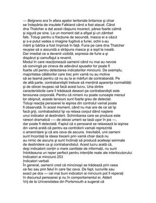 — Belgrano era în afara apelor teritoriale britanice şi chiar
se îndepărta de insulele Falkland când a fost atacat. Când
dna Thatcher a dat acest răspuns incorect, părea foarte calmă
şi sigură pe sine. La un moment dat a afişat şi un zâmbet
fals. Totuşi pentru o fracţiune de secundă, masca ei a căzut
şi s-a putut vedea o imagine fugitivă a furiei, ochii s-au
mărit şi bărbia a fost împinsă în faţă. Furia pe care dna Thatcher
reuşise să o ascundă a străpuns masca şi a ieşit la iveală.
Dar imediat ce a devenit vizibilă, expresia de furie a şi
dispărut şi camuflajul a revenit.
Modul în care reacţionează oamenii când nu mai au nevoie
să convingă pe cineva de adevărul spuselor lor poate fi
foarte util pentru detectarea indicatorilor minciunii. De exemplu,
majoritatea călătorilor care trec prin vamă nu au motive
să se teamă pentru că nu au la ei mărfuri de contrabandă. Pe
de altă parte, contrabandiştii trebuie să menţină aparenţa normalităţii
şi de obicei reuşesc să facă acest lucru. Una dintre
caracteristicile care îi trădează deseori pe contrabandişti este
tensiunea corporală. Pentru că nimeni nu poate cunoaşte mersul
lor obişnuit, aceste tensiuni sunt foarte greu de detectat.
Totuşi reacţia persoanei la ieşirea din controlul vamal poate
fi observată. În acest moment, când nu mai are de ce să îşi
facă griji, contrabadistul îşi va relaxa corpul dând naştere
unui indicator al destinderii. Schimbarea care se produce este
rareori dramatică —- de obicei umerii se lasă uşor în jos —,
dar poate fi detectată. Faptul că o persoană se relaxează la ieşirea
din vamă arată că pentru ea controlorii vamali reprezintă
o ameninţare şi că are ceva de ascuns. Inevitabil, unii oameni
sunt încordaţi la ideea trecerii prin vamă chiar dacă nu
au nimic de ascuns şi sunt înclinaţi să producă aceleaşi semnale
de destindere ca şi contrabandistul. Acest lucru arată că,
deşi indicatorii conţin o mare cantitate de informaţii, nu sunt
întotdeauna un reper perfect pentru intenţiile reale ale interlocutorului.
Indicatori ai minciunii 253
Indicatori verbali
În general, oamenii cred că mincinoşii se trădează prin ceea
ce fac sau prin felul în care fac ceva. De fapt, lucrurile sau
exact pe dos — cei mai buni indicatori ai minciunii pot fi reperaţi
în discursul persoanei şi nu în comportamentul ei. Aldert
Vrij de la Universitatea din Portsmouth a sugerat că
 