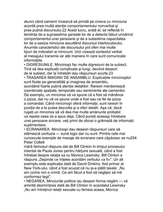 atunci când oamenii încearcă să prindă pe cineva cu minciuna
acordă prea multă atenţie comportamentului nonverbal şi
prea puţină discursului.22 Acest lucru, arată el, se reflectă în
tendinţa de a supraestima şansele lor de a detecta falsul urmărind
comportamentul unei persoane şi de a subestima capacitatea
lor de a sesiza minciuna ascultând discursul interlocutorului.
Anumite caracteristici ale discursului pot oferi mai multe
tipuri de indicatori ai minciunii. Unii vizează contextul verbal
al mesajului transmis iar alţii maniera în care sunt comunicate
informaţiile.
• DIGRESIUNILE. Mincinoşii fac multe digresiuni de la subiect.
Tind să dea explicaţii complicate şi lungi, deviind deseori
de la subiect, dar la întrebări dau răspunsuri scurte.23
• TRASAREA IMAGINII DE ANSAMBLU. Explicaţiile mincinoşilor
sunt fixate pe generalităţi şi imaginea de ansamblu,
acordând foarte puţină atenţie detaliilor. Rareori menţionează
coordonate spaţiale, temporale sau sentimente ale oamenilor.
De exemplu, un mincinos vă va spune că a fost să mănânce
o pizza, dar nu vă va spune unde a fost sau ce fel de pizza
a comandat. Când mincinoşii oferă informaţii, sunt rareori în
poziţia de a le putea dezvolta şi a oferi detalii. Aşa că, dacă
rugaţi un mincinos să vă dea mai multe amănunte probabil
va repeta ceea ce a spus deja. Când puneţi aceeaşi întrebare
unei persoane sincere, veţi primi de obicei o grămadă de informaţii
suplimentare.
• ECRANAREA. Mincinoşii dau deseori răspunsuri care să
stârnescă confuzia — sună logic dar nu sunt. Printre cele mai
cunoscute exemple de mesaje de ecranare care zăpăcesc se nu254
Peter Collett
mără faimosul răspuns dat de Bill Clinton în timpul procesului
intentat de Paula Jones pentru hărţuire sexuală, când a fost
întrebat despre relaţia sa cu Monica Lewinsky. Bill Clinton a
răspuns „Depinde ce înţeles acordăm verbului «a fi»". Un alt
exemplu este explicaţia dată de David Dinkins, fost primar al
New York-ului, când a fost acuzat că nu şi-a plătit taxele: „Nu
am comis nici o crimă. Ce am făcut a fost să neglijez să mă
conformez legii".
• NEGAREA. Minciunile politice iau deseori forma negării — vă
amintiţi dezminţirea dată de Bill Clinton în scandalul Lewinsky
„Nu am întreţinut relaţii sexuale cu femeia aceea, Monica
 