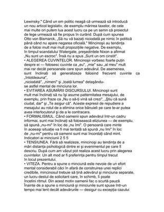 Lewinsky." Când un om politic neagă că urmează să introducă
un nou articol legislativ, de exemplu mărirea taxelor, de cele
mai multe ori putem lua acest lucru ca pe un semn că proiectul
de lege urmează să fie propus în curând. După cum spunea
Otto von Bismarck, „Să nu vă bazaţi niciodată pe nimic în politică
până când nu apare negarea oficială." Mincinoşii au tendinţa
de a folosi mult mai mult propoziţiile negative. De exemplu,
în timpul scandalului Watergate, preşedintele Nixon a afirmat
„Nu sunt un escroc". Însă nu a spus „Sunt un om cinstit".
• ALEGEREA CUVINTELOR. Mincinoşii vorbesc foarte puţin
despre ei — folosesc cuvinte ca „eu", „mie" sau „al meu" mult
mai rar decât persoanele care spun adevărul. De asemenea,
sunt înclinaţi să generalizeze folosind frecvent cuvinte ca
„întotdeauna",
„niciodată", „nimeni" şi „toată lumea" detaşându-
se astfel mental de minciuna lor.
• EVITAREA ASUMĂRII DISCURSULUI. Mincinoşii sunt
mult mai înclinaţi să nu îşi asume patternitatea mesajului, de
exemplu, prin fraze ca „Nu o să-ţi vină să crezi", „Ştiu că sună
ciudat, dar" şi „Te asigur că". Aceste expresii de repudiere a
mesajului au rolul de a elimina orice bănuieli pe care le-ar putea
avea interlocutorul şi de a le contracara.
• FORMALISMUL. Când oamenii spun adevărul într-un cadru
informai, sunt mai înclinaţi să folosească eliziunea — de exemplu,
să spună „nu-mi" în loc de „nu îmi". O persoană care minte
în aceeaşi situaţie va fi mai tentată să spună „nu îmi" în loc
de „nu-mi" pentru că oamenii sunt mai încordaţi când mint.
Indicatori ai minciunii 2 5 5
• TENSIUNEA. Fără să realizeze, mincinoşi au tendinţa de a
mări distanţa psihologică dintre ei şi evenimentul pe care îl
descriu. După cum am văzut pot realiza acest lucru prin alegerea
cuvintelor. Un alt mod ar fi preferinţa pentru timpul trecut
în locul prezentului.
• VITEZA. Pentru a spune o minciună este nevoie de un efort
mental considerabil căci în afară de construirea unei replici
credibile, mincinosul trebuie să ţină adevărul şi minciuna separate,
un lucru destul de solicitant care, în schimb, îi poate
încetini ritmul. Din acest motiv oamenii fac o scurtă pauză
Înainte de a spune o minciună şi minciunile sunt spuse într-un
tempo mai lent decât adevărurile — desigur cu excepţia cazului
 